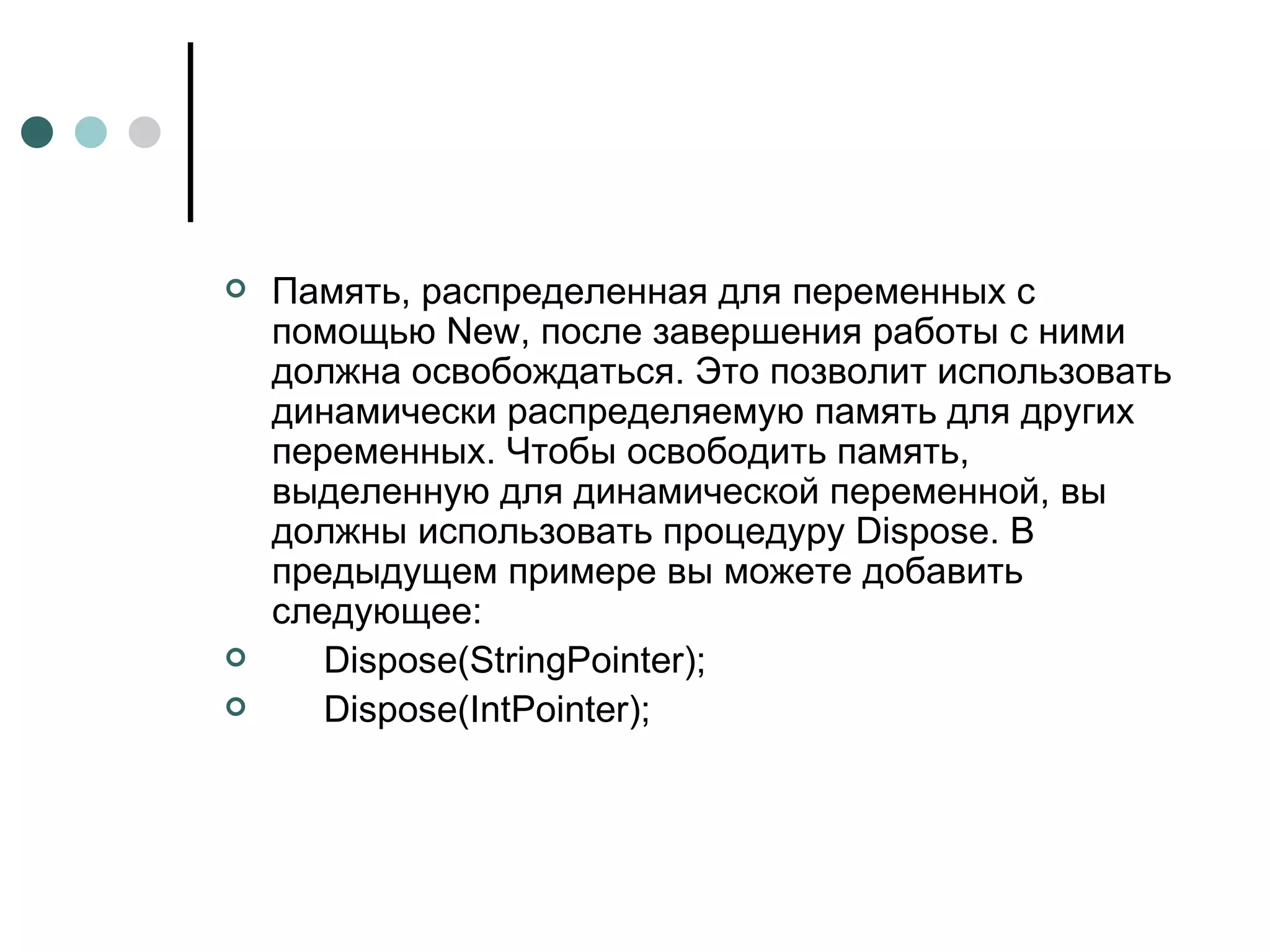 Память, распределенная для переменных с помощью New, после завершения работы с ними должна освобождаться. Это позволит использовать динамически распределяемую память для других переменных. Чтобы освободить память, выделенную для динамической переменной, вы должны использовать процедуру Dispose. В предыдущем примере вы можете добавить следующее: Dispose(StringPointer); Dispose(IntPointer); 