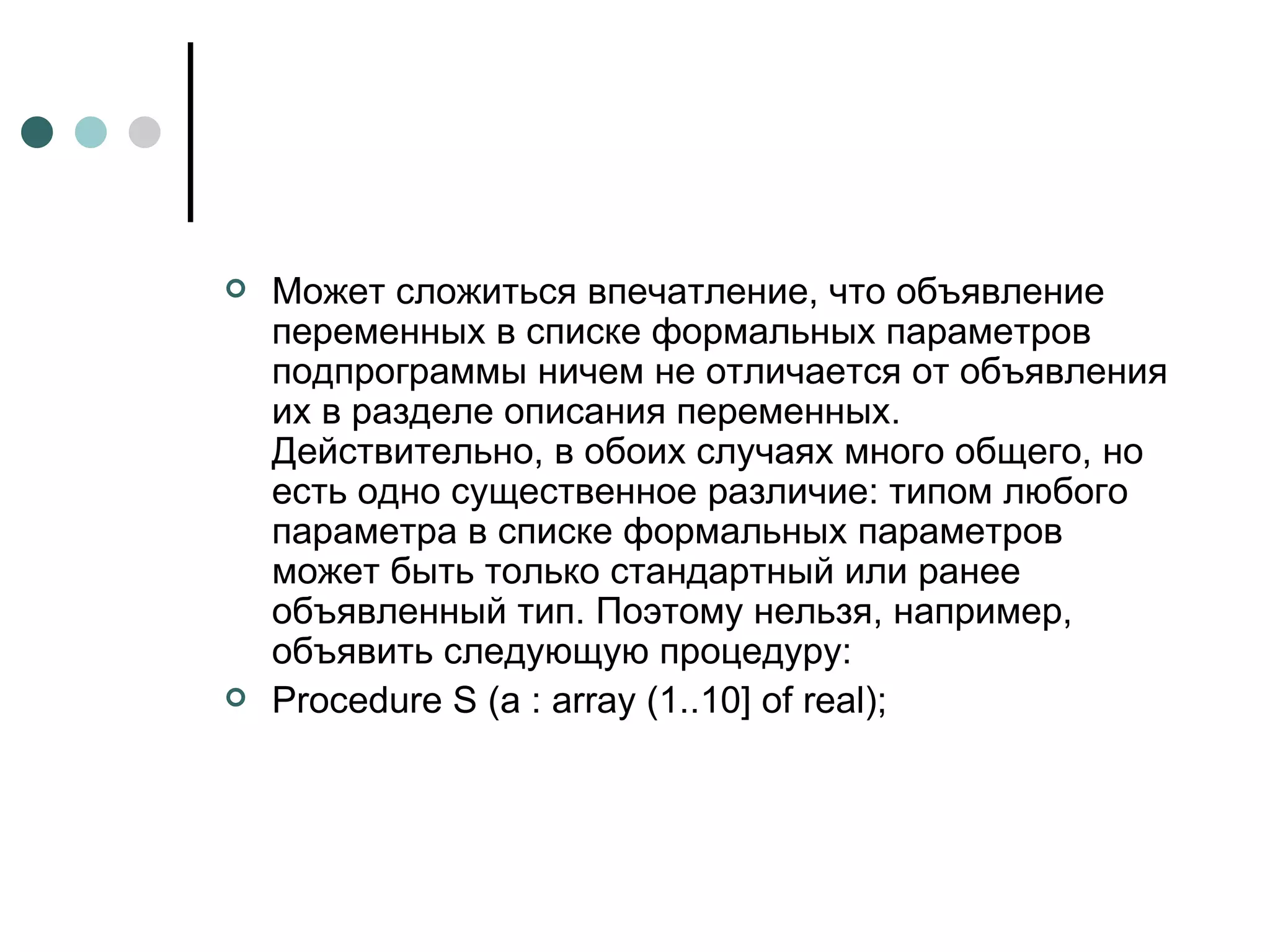 Может сложиться впечатление, что объявление переменных в списке формальных параметров подпрограммы ничем не отличается от объявления их в разделе описания переменных. Действительно, в обоих случаях много общего, но есть одно существенное различие: типом любого параметра в списке формальных параметров может быть только стандартный или ранее объявленный тип. Поэтому нельзя, например, объявить следующую процедуру: Procedure S (a : array (1..10] of real); 