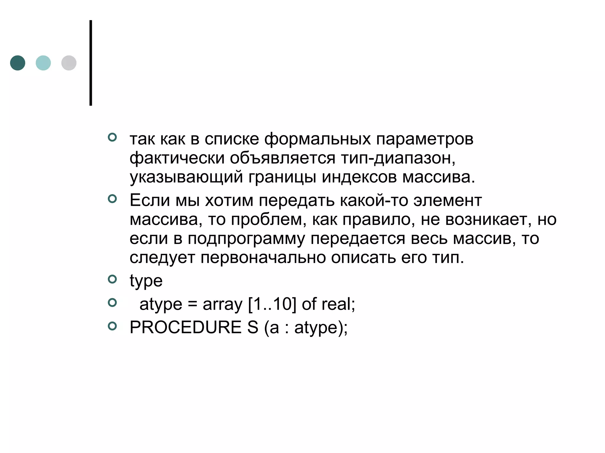 так как в списке формальных параметров фактически объявляется тип-диапазон, указывающий границы индексов массива. Если мы хотим передать какой-то элемент массива, то проблем, как правило, не возникает, но если в подпрограмму передается весь массив, то следует первоначально описать его тип.  type atype = array [1..10] of real; PROCEDURE S (a : atype);  