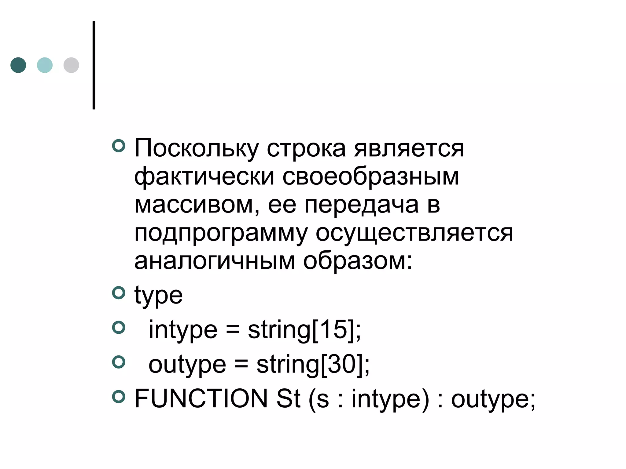Поскольку строка является фактически своеобразным массивом, ее передача в подпрограмму осуществляется аналогичным образом: type intype = string[15]; outype = string[30]; FUNCTION St (s : intype) : outype; 