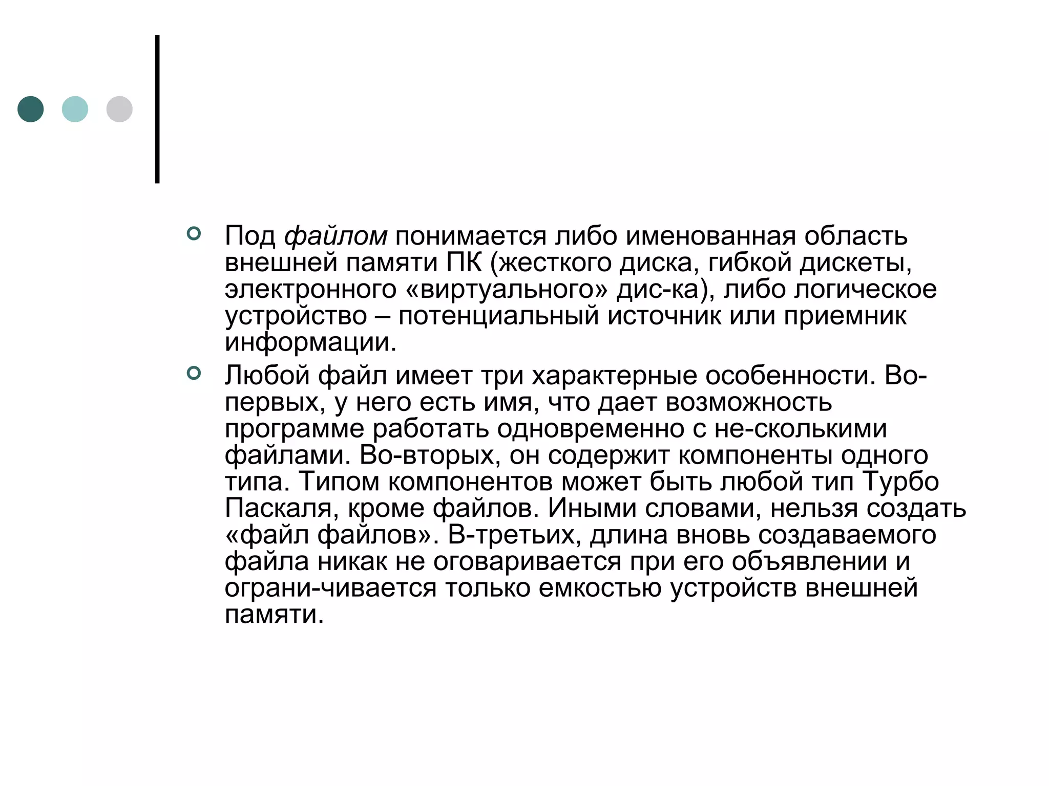 Под  файлом  понимается либо именованная область внешней памяти ПК (жесткого диска, гибкой дискеты, электронного «виртуального» дис­ка), либо логическое устройство – потенциальный источник или приемник информации. Любой файл имеет три характерные особенности. Во-первых, у него есть имя, что дает возможность программе работать одновременно с не­сколькими файлами. Во-вторых, он содержит компоненты одного типа. Типом компонентов может быть любой тип Турбо Паскаля, кроме файлов. Иными словами, нельзя создать «файл файлов». В-третьих, длина вновь создаваемого файла никак не оговаривается при его объявлении и ограни­чивается только емкостью устройств внешней памяти. 