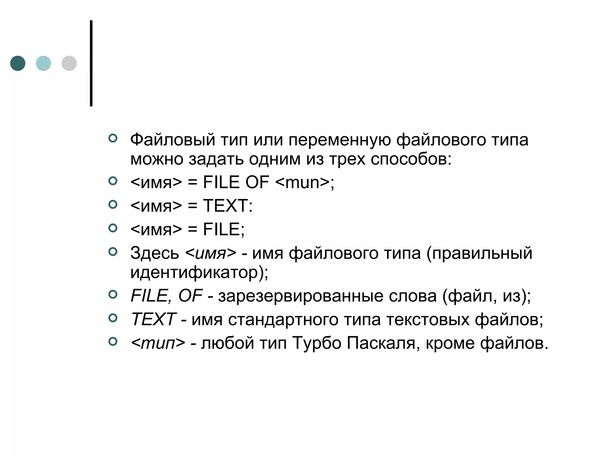 Файловый тип или переменную файлового типа можно задать одним из трех способов: <имя> = FILE OF <mun>; <имя> = TEXT: <имя> = FILE; Здесь  <имя> -  имя файлового типа (правильный идентификатор); FILE ,  OF  -  зарезервированные слова (файл, из); TEXT  -  имя стандартного типа текстовых файлов; <тип> -  любой тип Турбо Паскаля, кроме файлов. 