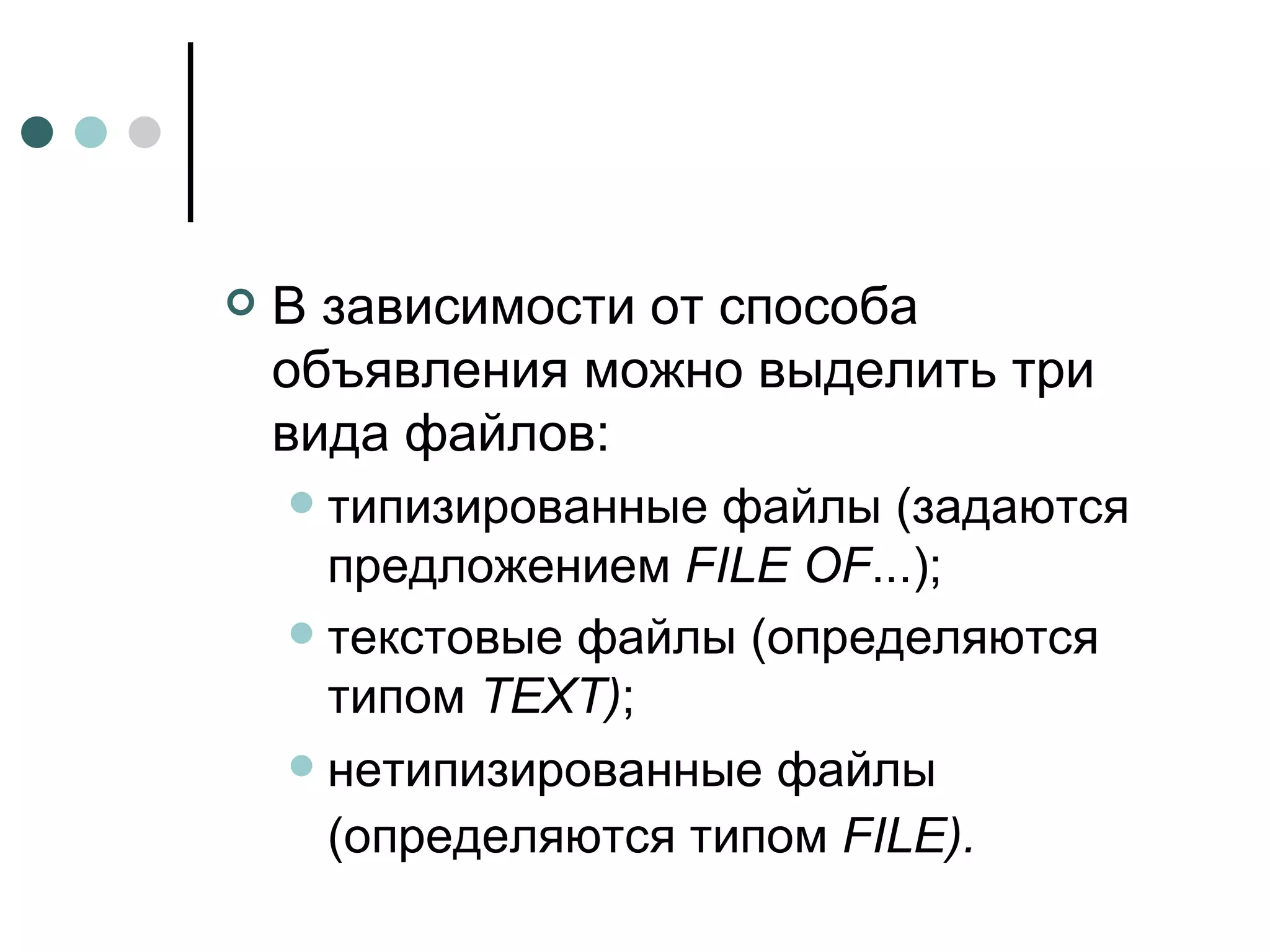 В зависимости от способа объявления можно выделить три вида файлов: типизированные файлы (задаются предложением  FILE OF ...); текстовые файлы (определяются типом  TEXT ) ; нетипизированные файлы (определяются типом  FILE ).   