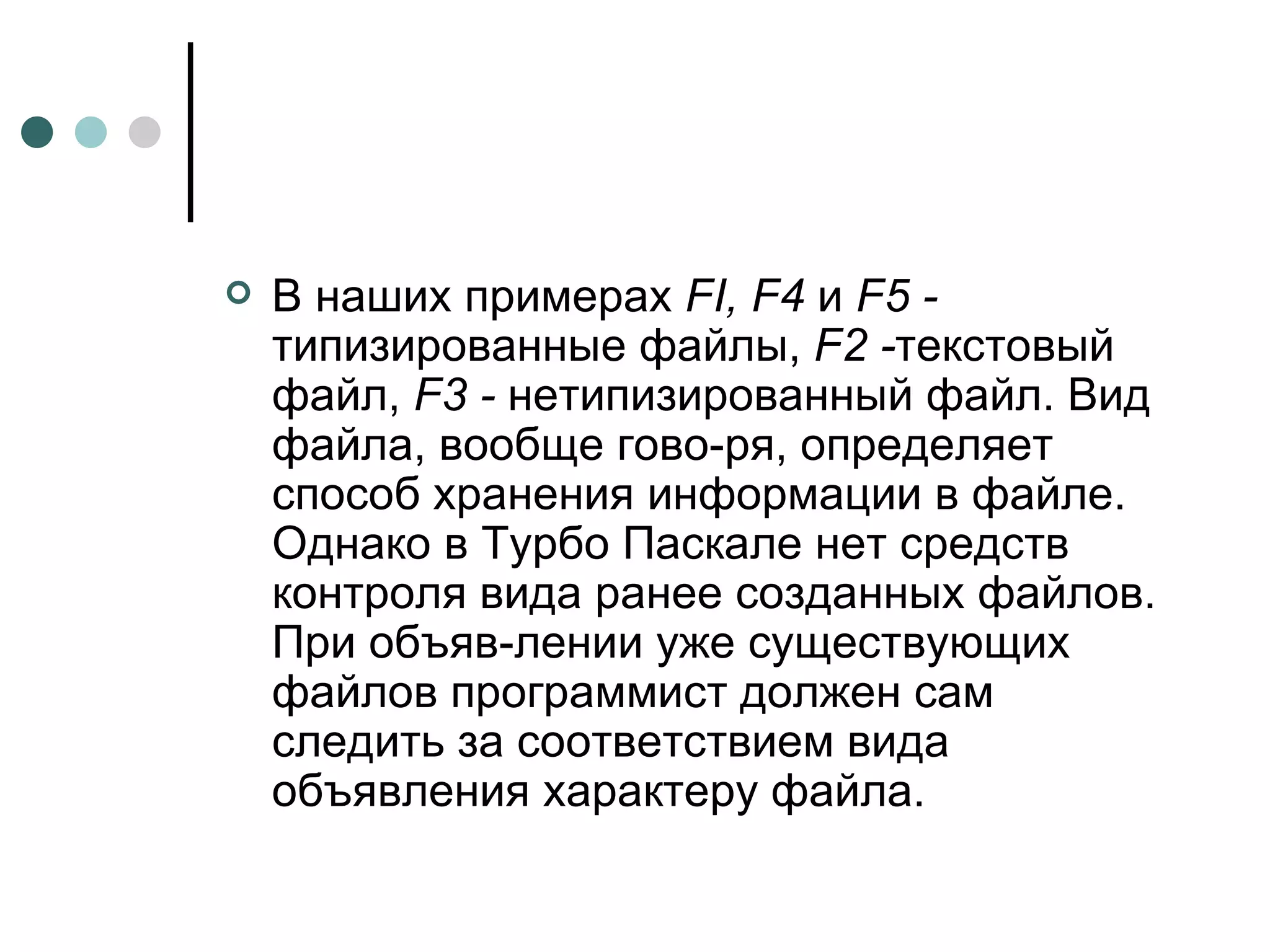 В наших примерах  FI ,  F 4  и  F5 -  типизированные файлы,  F 2 - текстовый файл,  F3 -  нетипизированный файл. Вид файла, вообще гово­ря, определяет способ хранения информации в файле. Однако в Турбо Паскале нет средств контроля вида ранее созданных файлов. При объяв­лении уже существующих файлов программист должен сам следить за соответствием вида объявления характеру файла. 