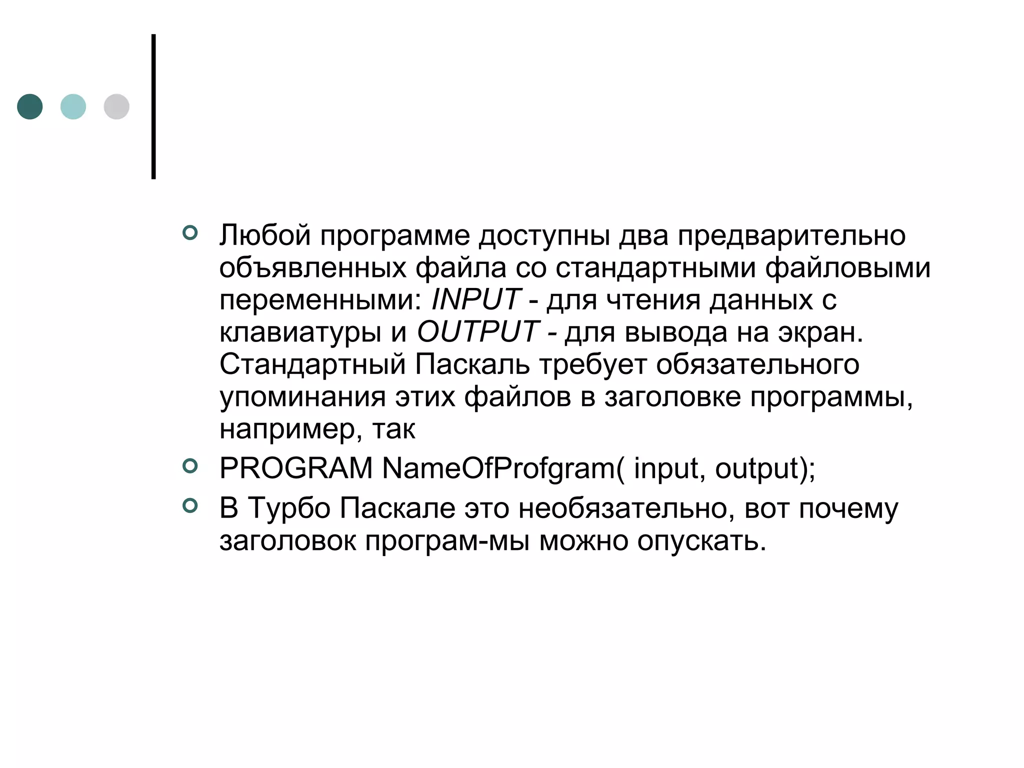 Любой программе доступны два предварительно объявленных файла со стандартными файловыми переменными:  INPUT  - для чтения данных с клавиатуры и  OUTPUT  -  для вывода на экран. Стандартный Паскаль требует обязательного упоминания этих файлов в заголовке программы, например, так PROGRAM NameOfProfgram( input, output); В Турбо Паскале это необязательно, вот почему заголовок програм­мы можно опускать. 
