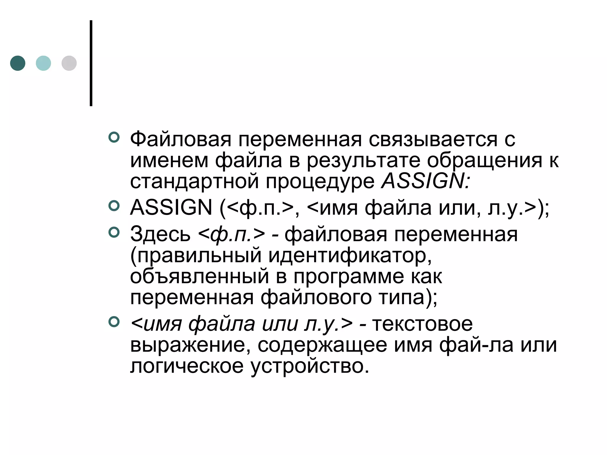 Файловая переменная связывается с именем файла в результате обращения к стандартной процедуре  ASSIGN : ASSIGN  (<ф.п.>, <имя файла или, л.у.>); Здесь  <ф.п.> -  файловая переменная (правильный идентификатор, объявленный в программе как переменная файлового типа); <имя файла или л.у.> -  текстовое выражение, содержащее имя фай­ла или логическое устройство. 
