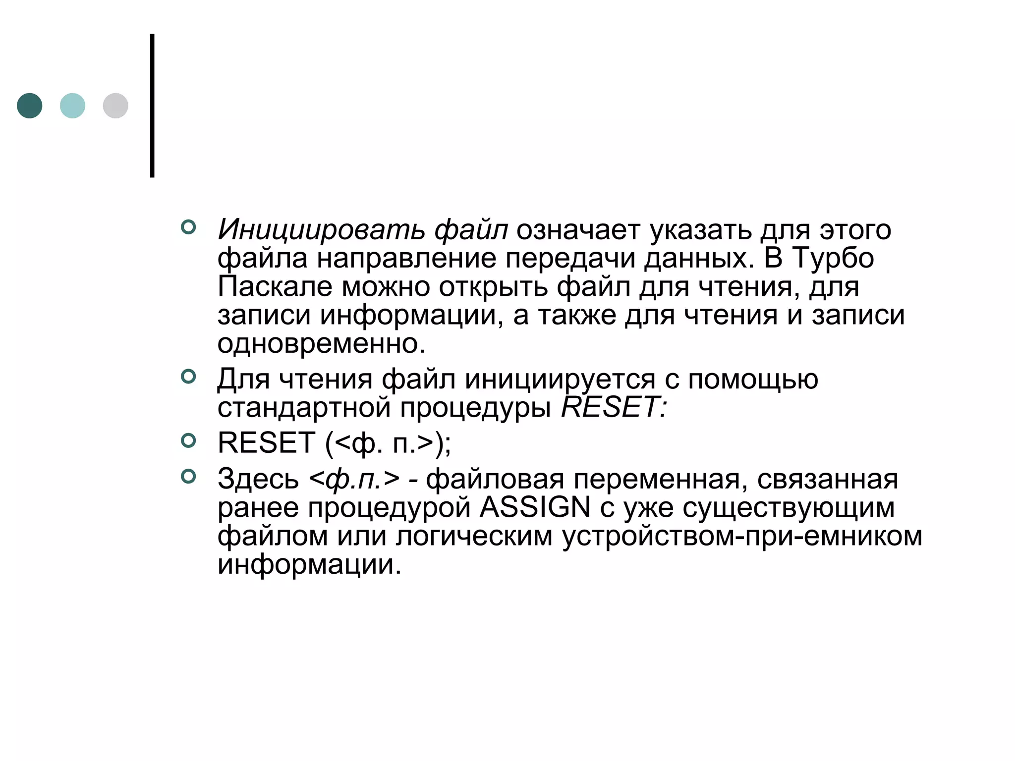Инициировать файл  означает указать для этого файла направление передачи данных. В Турбо Паскале можно открыть файл для чтения, для записи информации, а также для чтения и записи одновременно. Для чтения файл инициируется с помощью стандартной процедуры  RESET : RESET (< ф .  п .>); Здесь  <ф.п.> -  файловая переменная, связанная ранее процедурой  ASSIGN  с уже существующим файлом или логическим устройством-при­емником информации. 