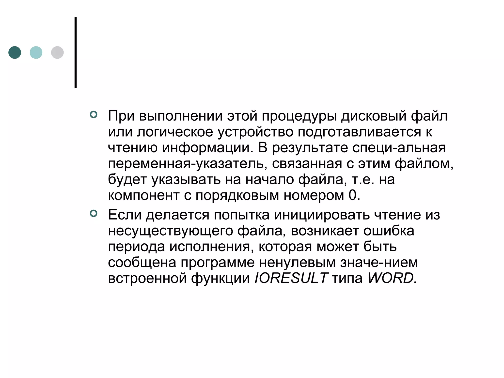 При выполнении этой процедуры дисковый файл или логическое устройство подготавливается к чтению информации. В результате специ­альная переменная-указатель, связанная с этим файлом, будет указывать на начало файла, т.е. на компонент с порядковым номером 0. Если делается попытка инициировать чтение из несуществующего файла ,  возникает ошибка периода исполнения, которая может быть сообщена программе ненулевым значе­нием встроенной функции  IORESULT  типа  WORD .   