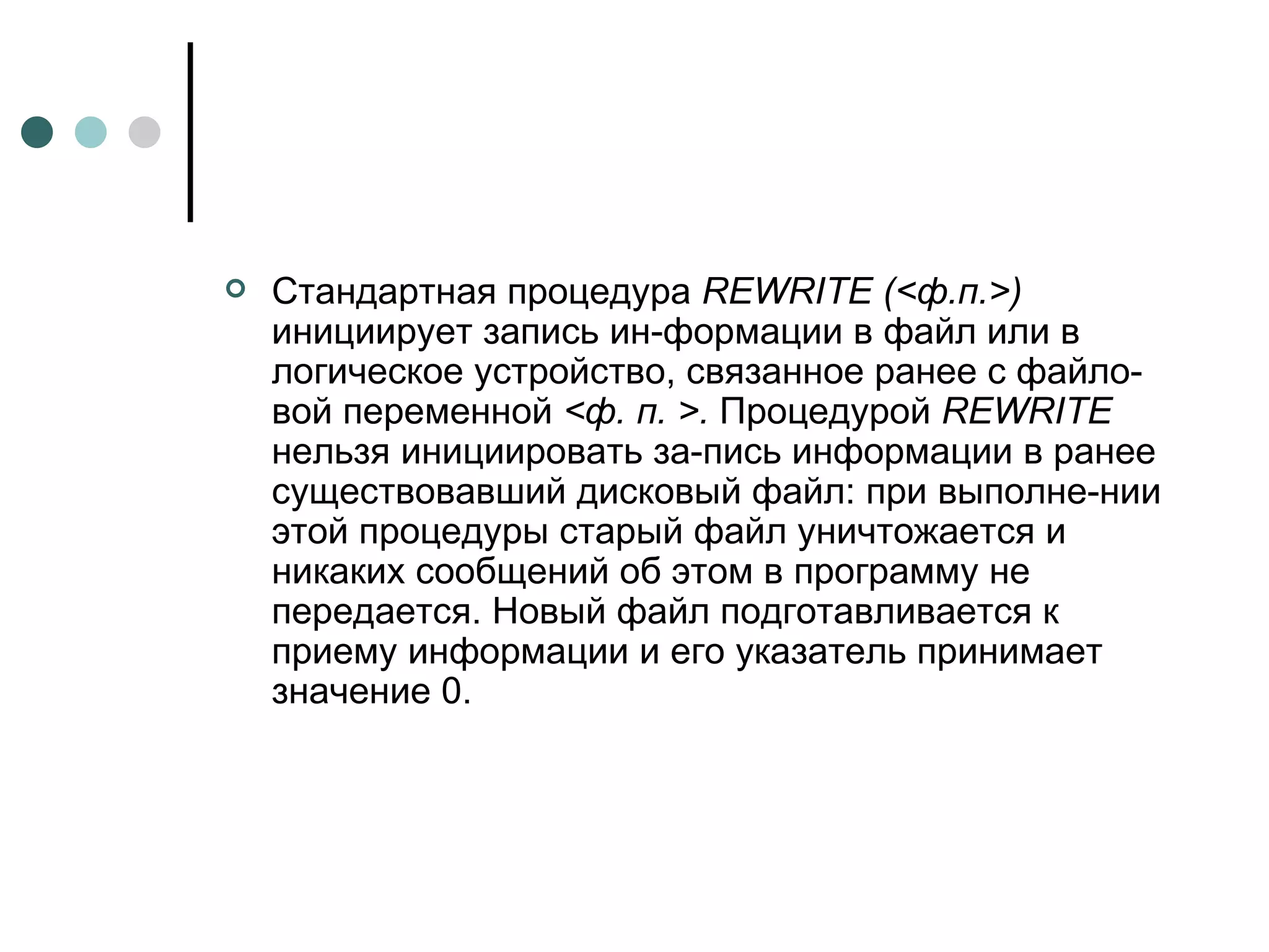 Стандартная процедура  REWRITE  (<ф.п.>)  инициирует запись ин­формации в файл или в логическое устройство, связанное ранее с файло­вой переменной  <ф. п. >.  Процедурой  REWRITE  нельзя инициировать за­пись информации в ранее существовавший дисковый файл: при выполне­нии этой процедуры старый файл уничтожается и никаких сообщений об этом в программу не передается. Новый файл подготавливается к приему информации и его указатель принимает значение 0. 