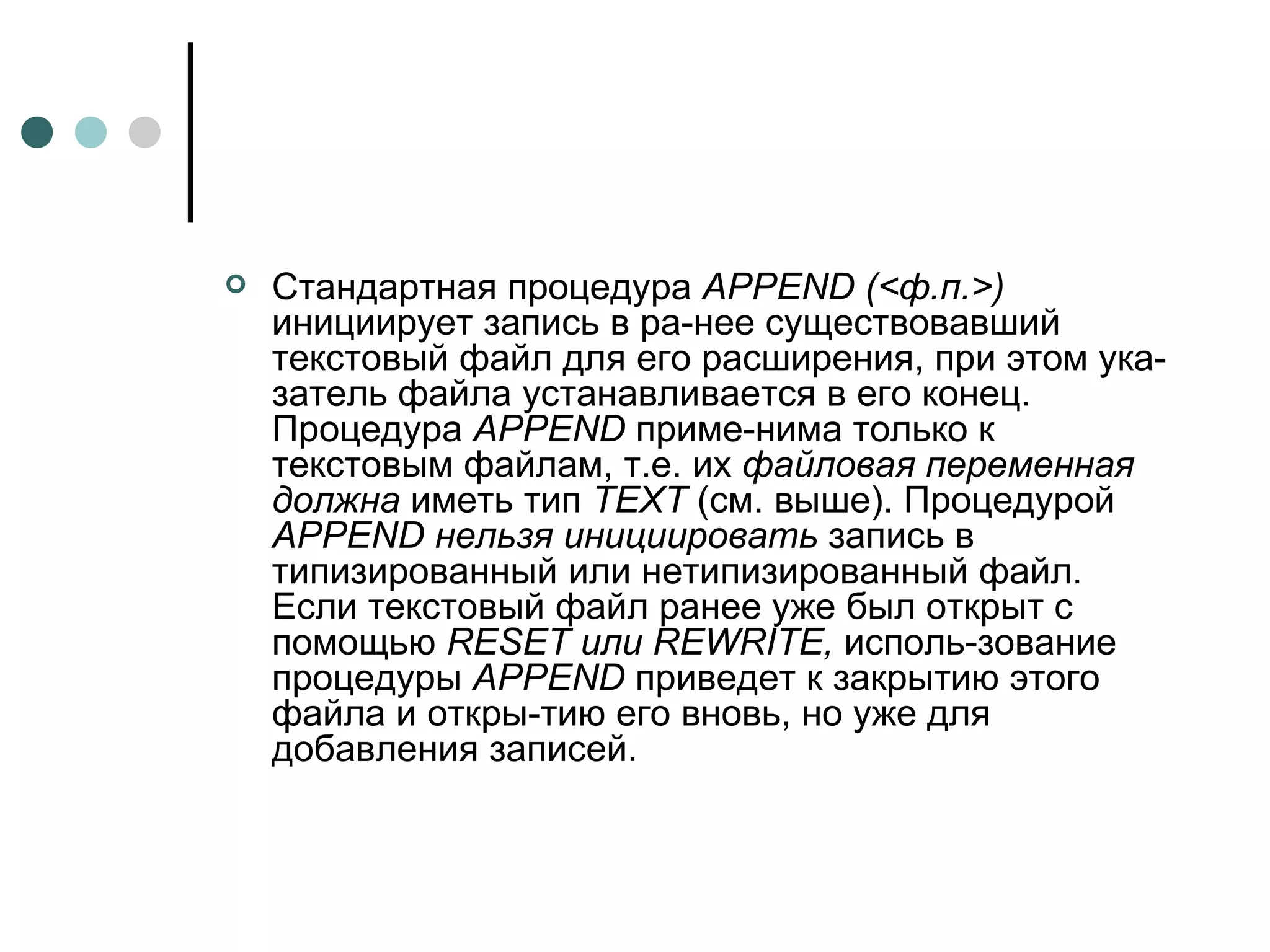 Стандартная процедура  APPEND  (<ф.п.>)  инициирует запись в ра­нее существовавший текстовый файл для его расширения, при этом ука­затель файла устанавливается в его конец. Процедура  APPEND  приме­нима только к текстовым файлам, т.е. их  файловая переменная должна  иметь тип  TEXT  (см. выше). Процедурой  APPEND  нельзя инициировать  запись в типизированный или нетипизированный файл. Если текстовый файл ранее уже был открыт с помощью  RESET  или  REWRITE ,  исполь­зование процедуры  APPEND  приведет к закрытию этого файла и откры­тию его вновь, но уже для добавления записей.  