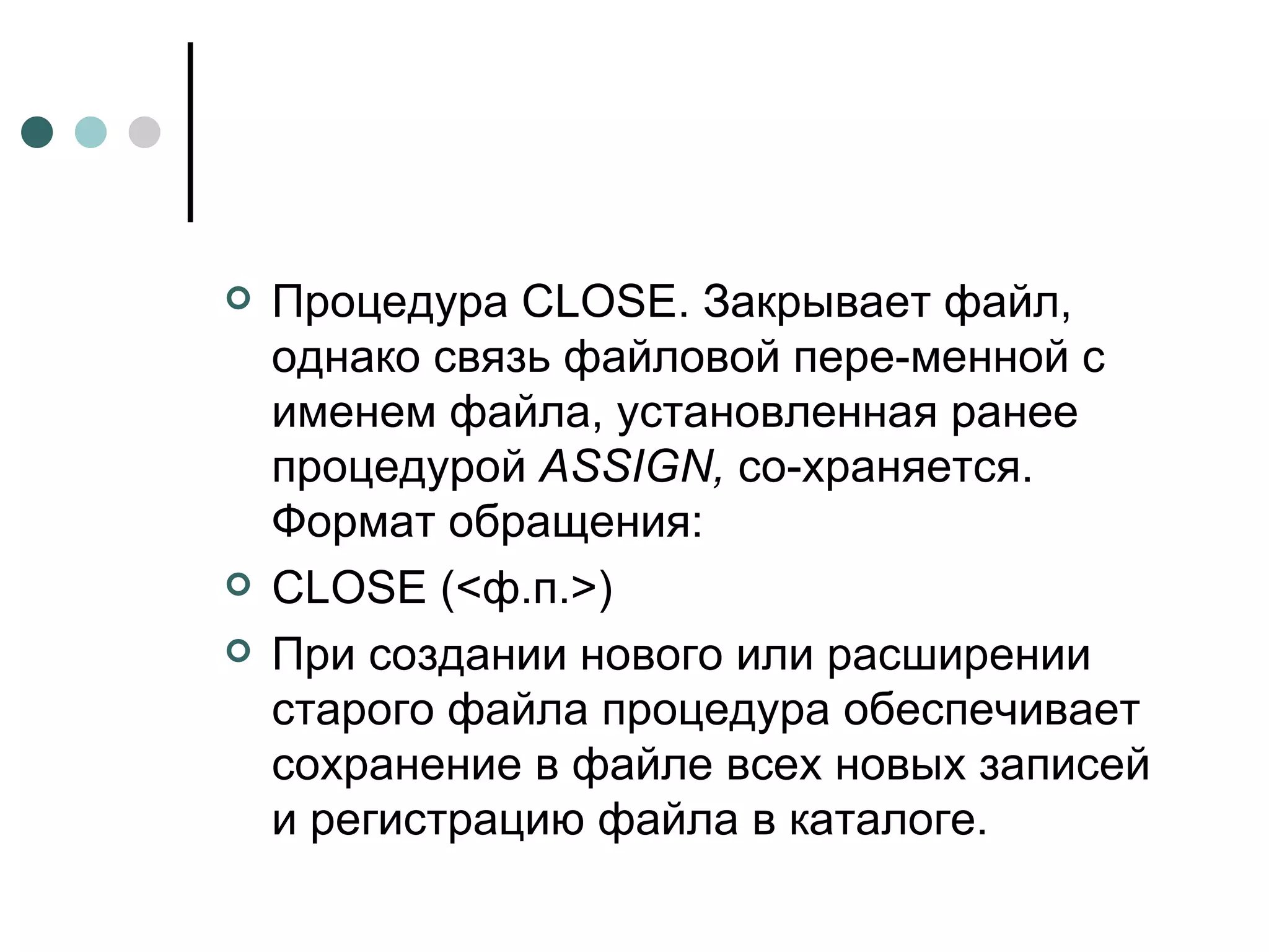 Процедура  CLOSE . Закрывает файл, однако связь файловой пере­менной с именем файла, установленная ранее процедурой  ASSIGN ,  со­храняется. Формат обращения: CLOSE  (<ф.п.>) При создании нового или расширении старого файла процедура обеспечивает сохранение в файле всех новых записей и регистрацию файла в каталоге.  