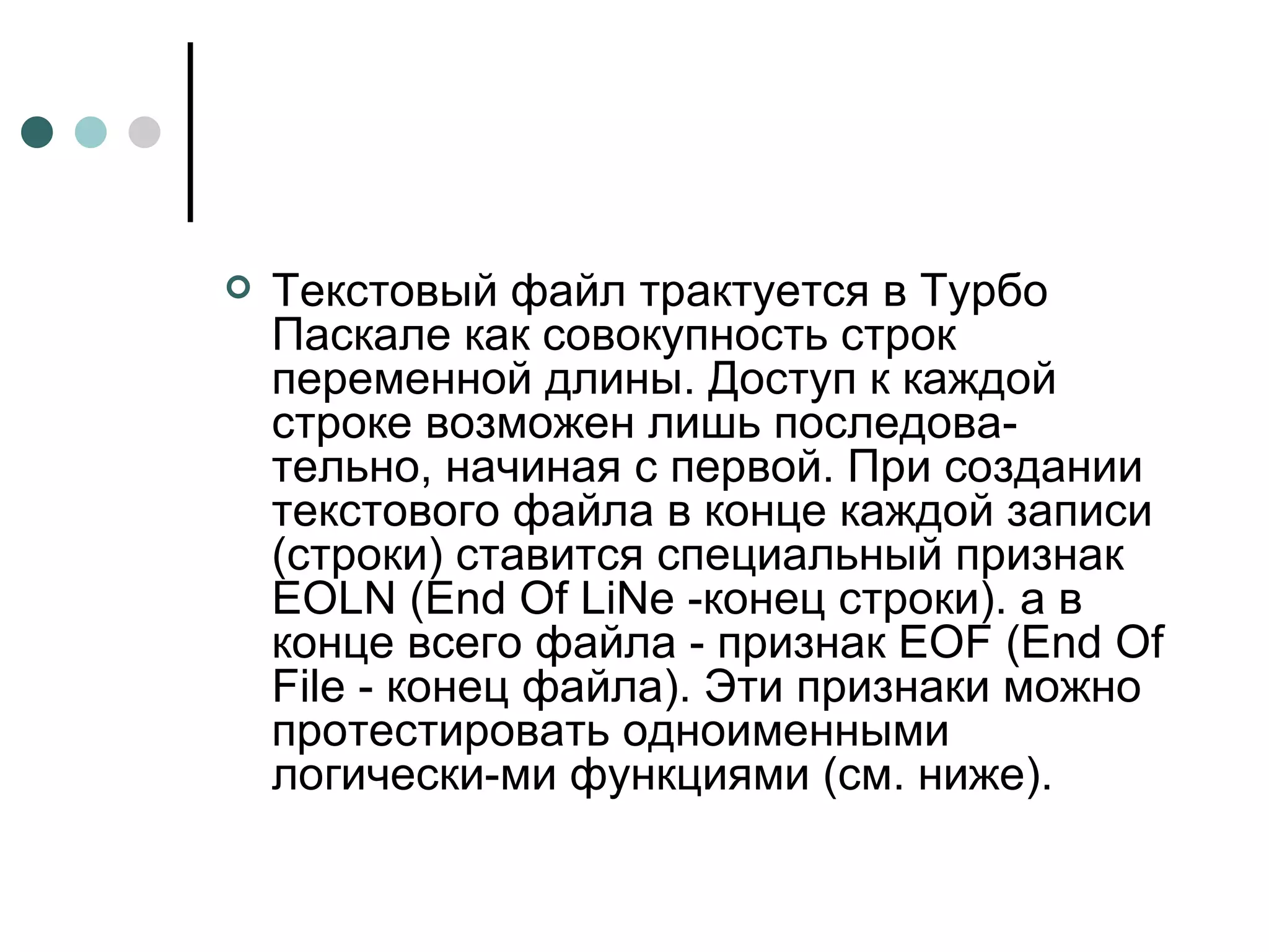 Текстовый файл трактуется в Турбо Паскале как совокупность строк переменной длины. Доступ к каждой строке возможен лишь последова­тельно, начиная с первой. При создании текстового файла в конце каждой записи (строки) ставится специальный признак  EOLN  ( End Of LiNe  -конец строки). а в конце всего файла - признак  EOF  ( End Of File  - конец файла). Эти признаки можно протестировать одноименными логически­ми функциями (см. ниже).  