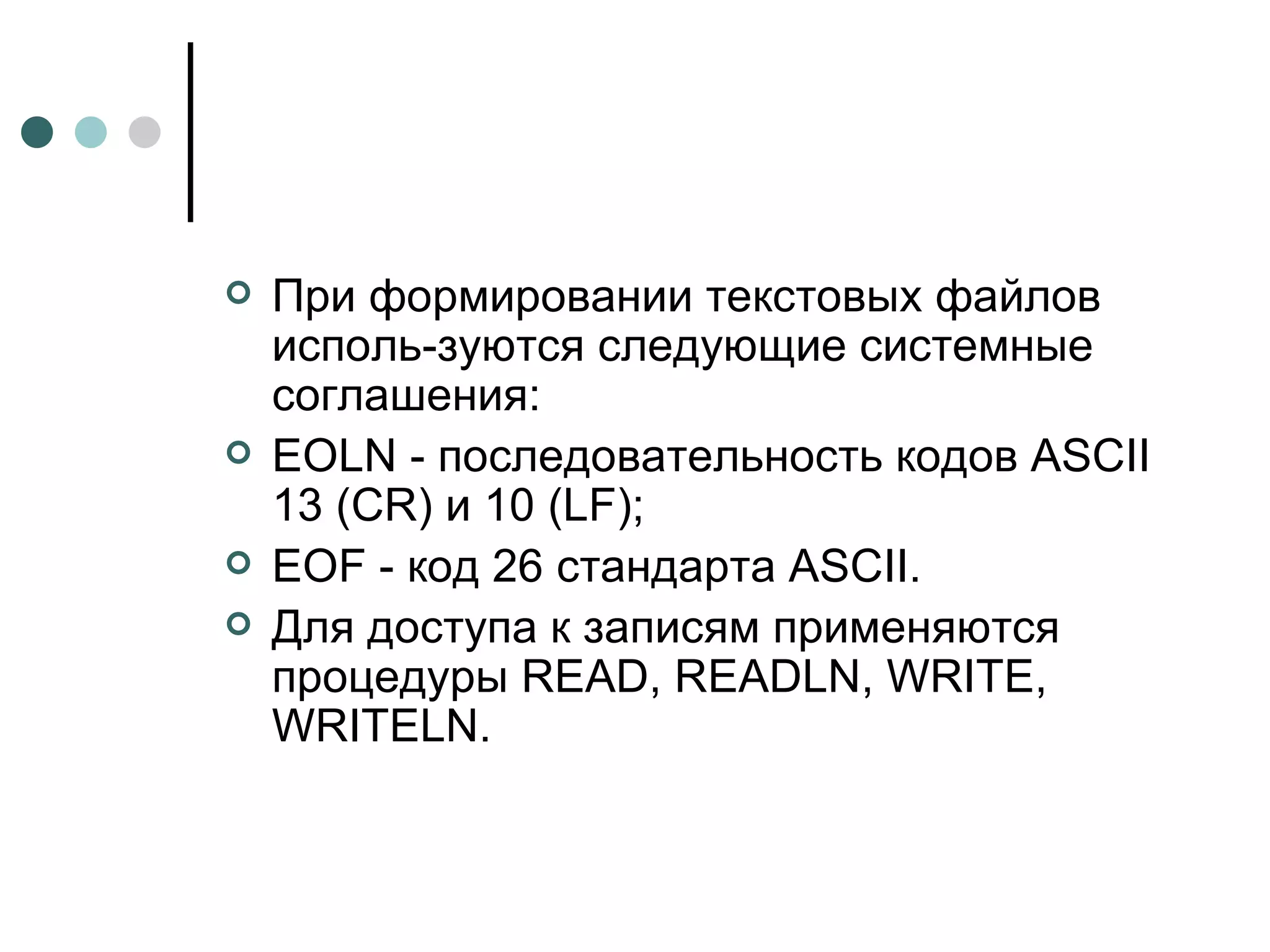 При формировании текстовых файлов исполь­зуются следующие системные соглашения: EOLN - последовательность кодов  ASCII  13 ( CR ) и 10 ( LF ); EOF  - код 26 стандарта  ASCII . Для доступа к записям применяются процедуры  READ ,  READLN ,  WRITE ,  WRITELN .  