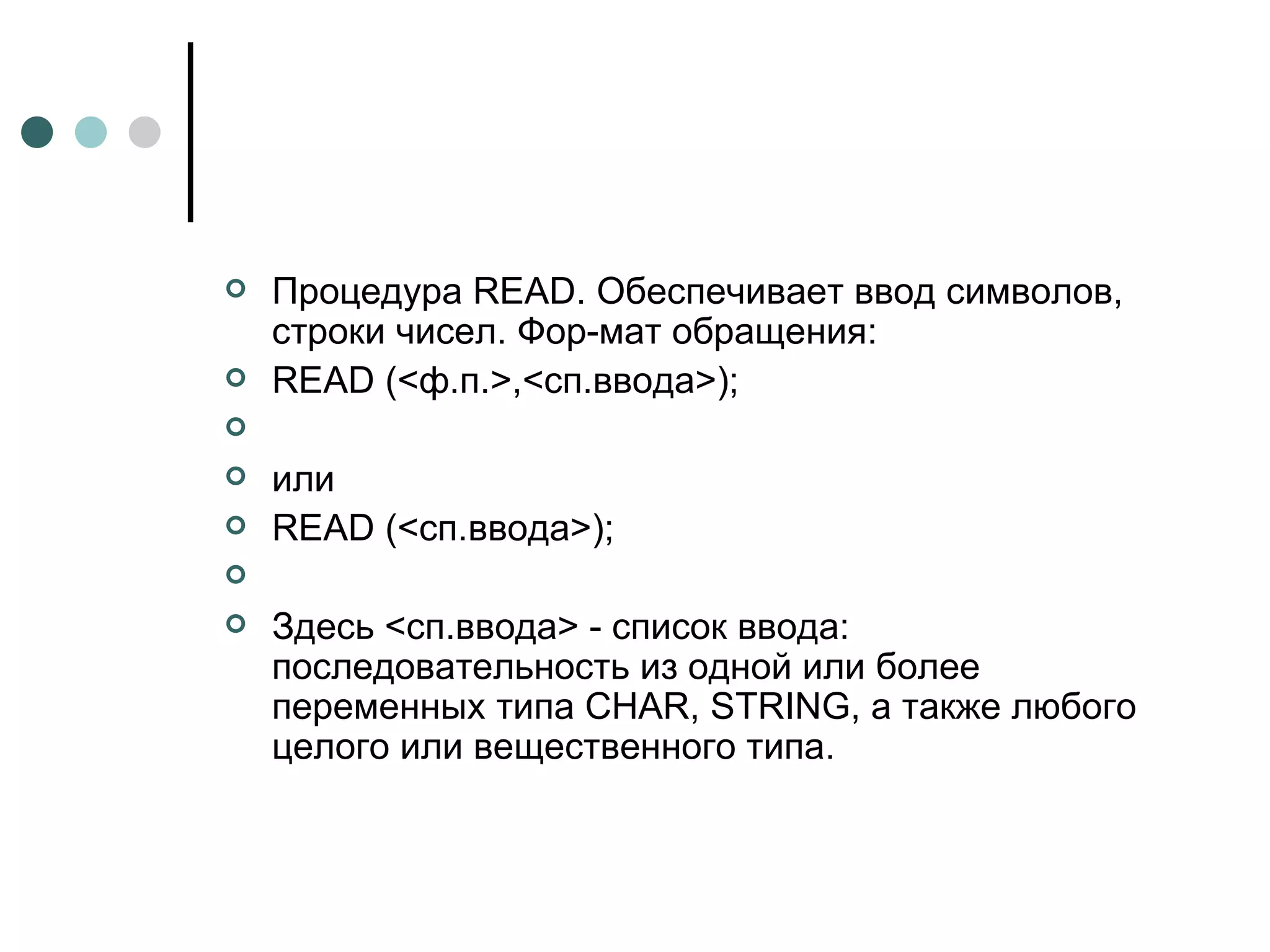 Процедура  READ . Обеспечивает ввод символов, строки чисел. Фор­мат обращения: READ  (<ф.п.>,<сп.ввода>); или  READ  (<сп.ввода>); Здесь <сп.ввода> - список ввода: последовательность из одной или более переменных типа  CHAR ,  STRING , а также любого целого или вещественного типа. 