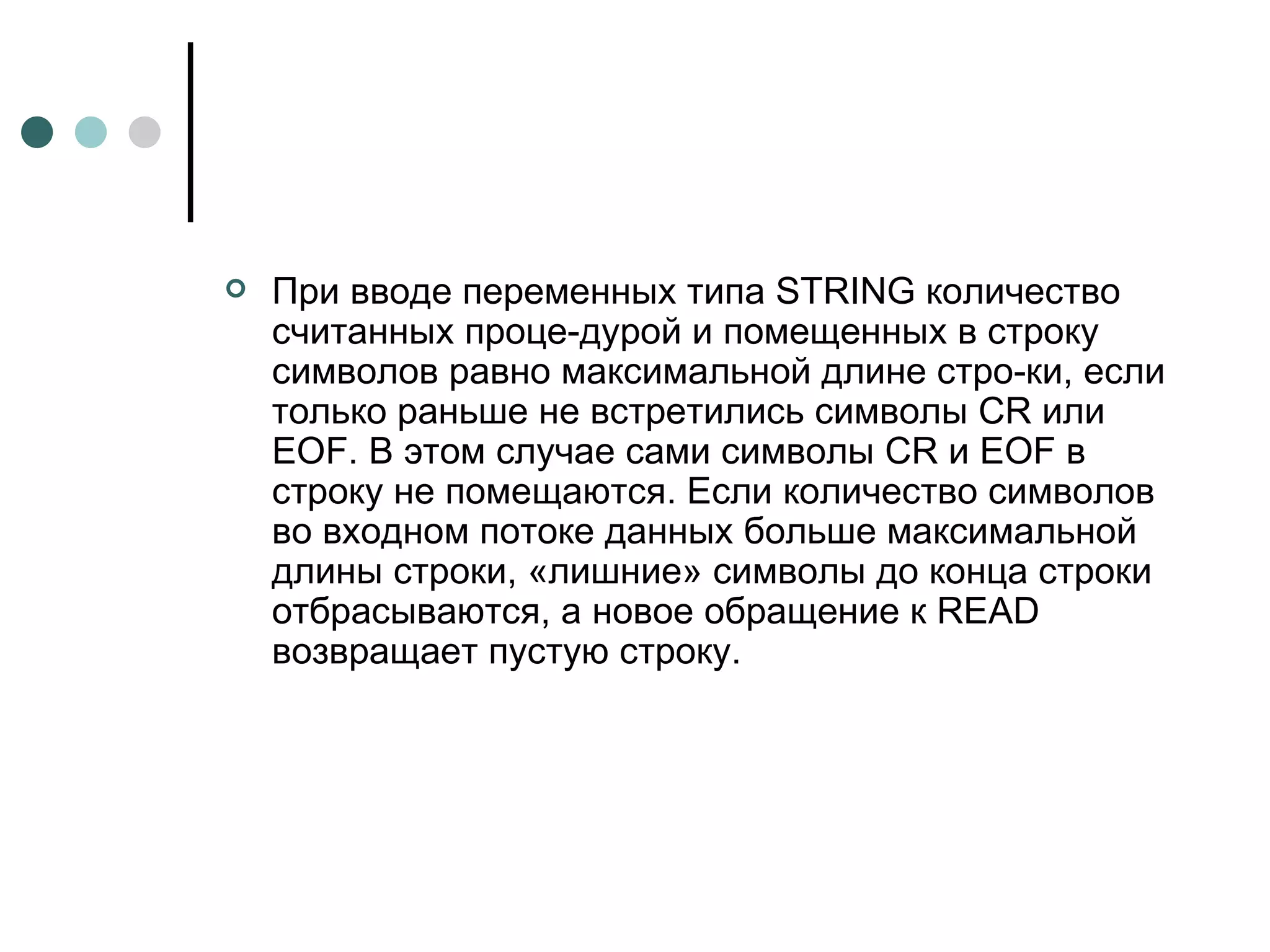 При вводе переменных типа  STRING  количество считанных проце­дурой и помещенных в строку символов равно максимальной длине стро­ки, если только раньше не встретились символы CR или  EOF . В этом случае сами символы CR и  EOF  в строку не помещаются. Если количество символов во входном потоке данных больше максимальной длины строки, «лишние» символы до конца строки отбрасываются, а новое обращение к  READ  возвращает пустую строку.  