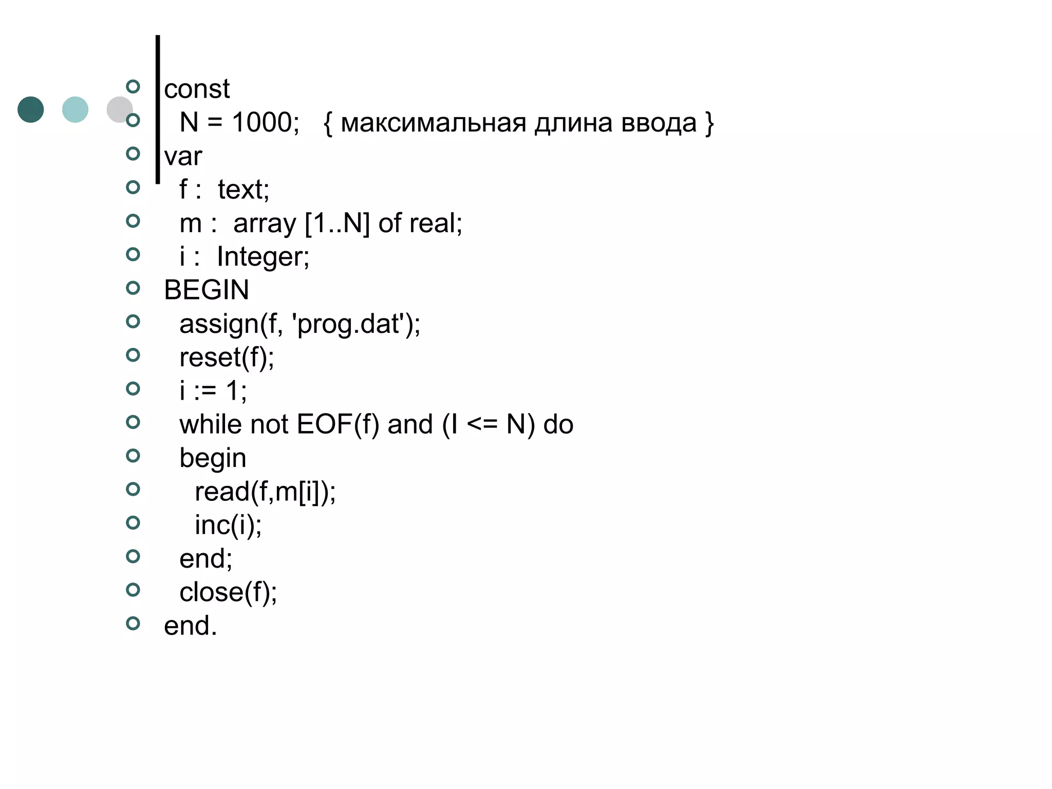 const N  = 1000;  { максимальная длина ввода }  var f :  text; m :  array [1..N] of real; i :  Integer; BEGIN assign(f, 'prog.dat'); reset(f); i := 1; while not EOF(f) and (I <= N) do  begin read(f,m[i]); inc(i); end; сlоse(f); end. 