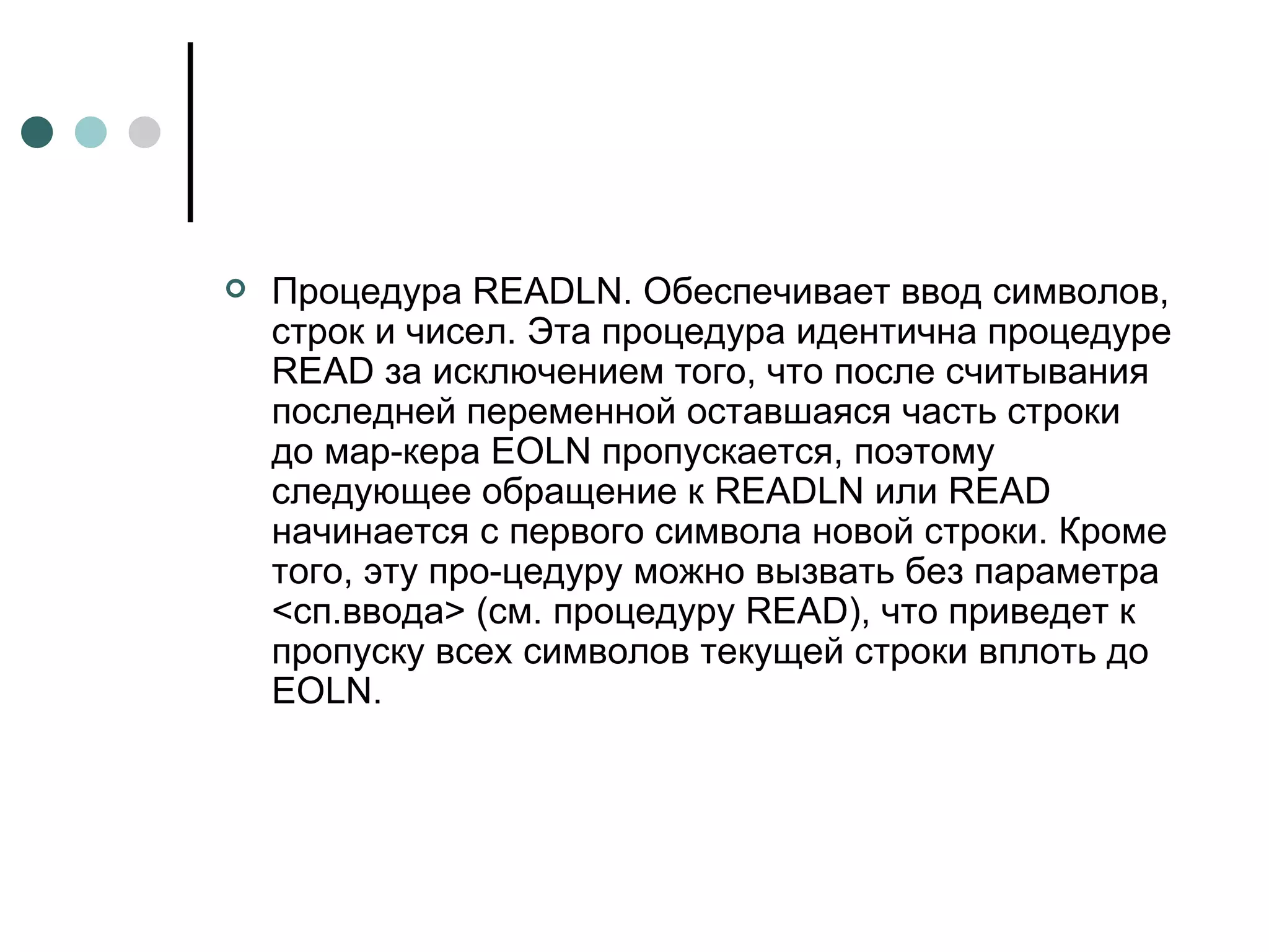 Процедура  READLN . Обеспечивает ввод символов, строк и чисел. Эта процедура идентична процедуре  READ  за исключением того, что после считывания последней переменной оставшаяся часть строки до мар­кера  EOLN  пропускается, поэтому следующее обращение к  READLN  или  READ  начинается с первого символа новой строки. Кроме того, эту про­цедуру можно вызвать без параметра <сп.ввода> (см. процедуру  READ ), что приведет к пропуску всех символов текущей строки вплоть до EOLN. 
