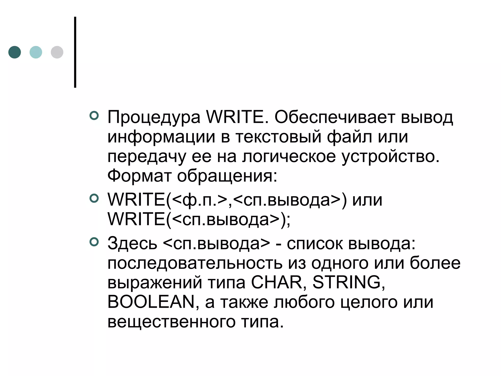 Процедура  WRITE . Обеспечивает вывод информации в текстовый файл или передачу ее на логическое устройство. Формат обращения: WRITE (<ф.п.>,<сп.вывода>) или  WRITE (<сп.вывода>); Здесь <сп.вывода> - список вывода: последовательность из одного или более выражений типа  CHAR ,  STRING ,  BOOLEAN , а также любого целого или вещественного типа. 