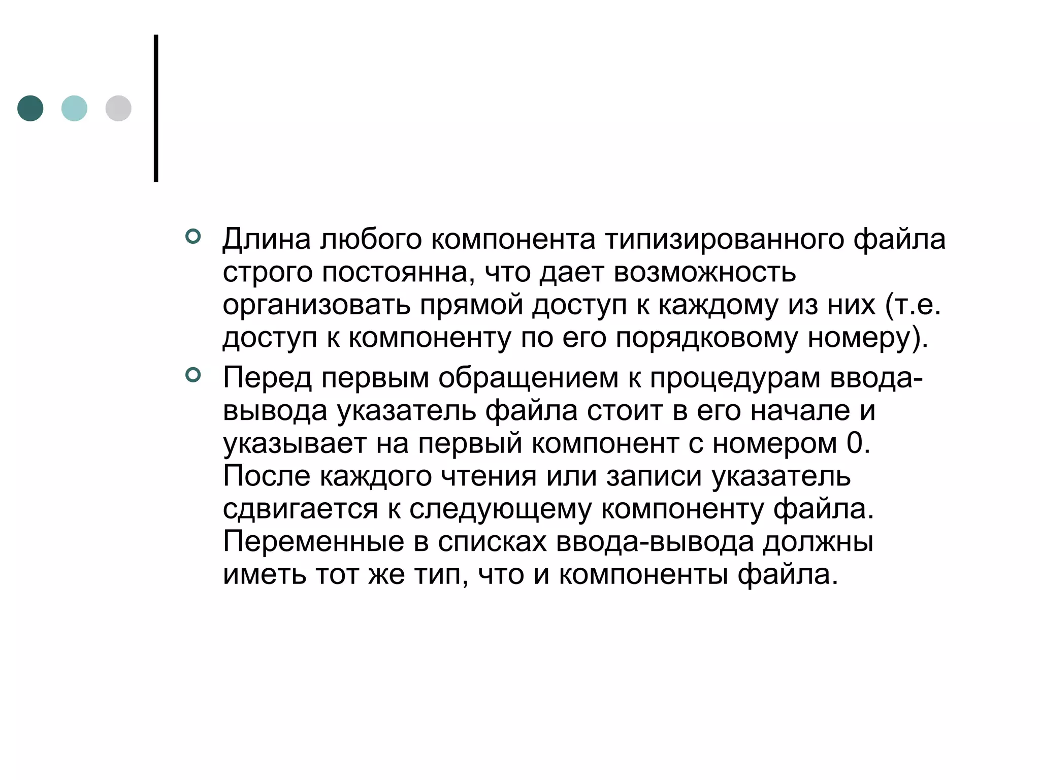 Длина любого компонента типизированного файла строго постоянна, что дает возможность организовать прямой доступ к каждому из них (т.е. доступ к компоненту по его порядковому номеру). Перед первым обращением к процедурам ввода-вывода указатель файла стоит в его начале и указывает на первый компонент с номером 0. После каждого чтения или записи указатель сдвигается к следующему компоненту файла. Переменные в списках ввода-вывода должны иметь тот же тип, что и компоненты файла.  
