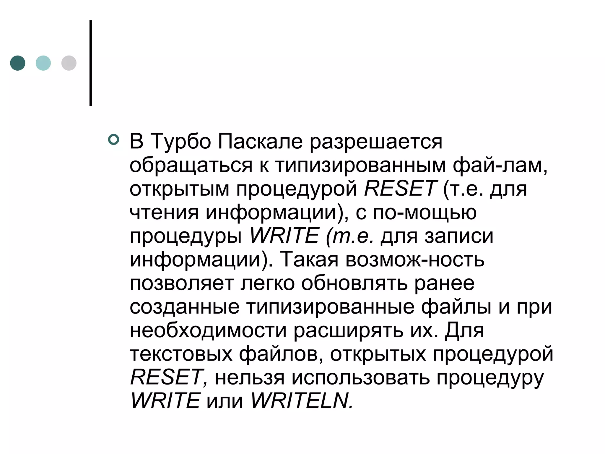 В Турбо Паскале разрешается обращаться к типизированным фай­лам, открытым процедурой  RESET  (т.е. для чтения информации), с по­мощью процедуры  WRITE  (т.е.  для записи информации). Такая возмож­ность позволяет легко обновлять ранее созданные типизированные файлы и при необходимости расширять их. Для текстовых файлов, открытых процедурой  RESET ,  нельзя использовать процедуру  WRITE  или  WRITELN . 