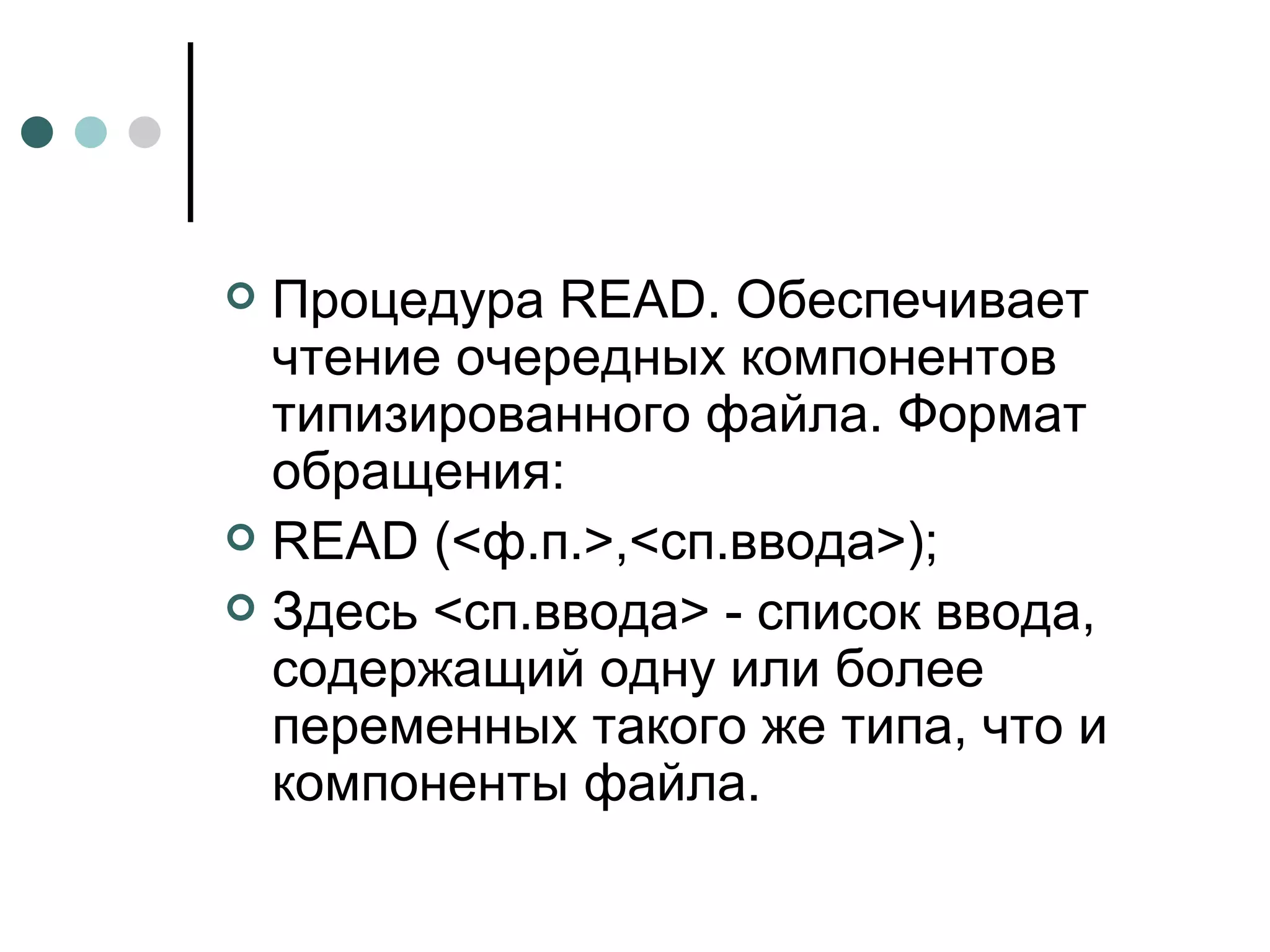 Процедура  READ . Обеспечивает чтение очередных компонентов типизированного файла. Формат обращения: READ  (<ф.п.>,<сп.ввода>); Здесь <сп.ввода> - список ввода, содержащий одну или более переменных такого же типа, что и компоненты файла. 