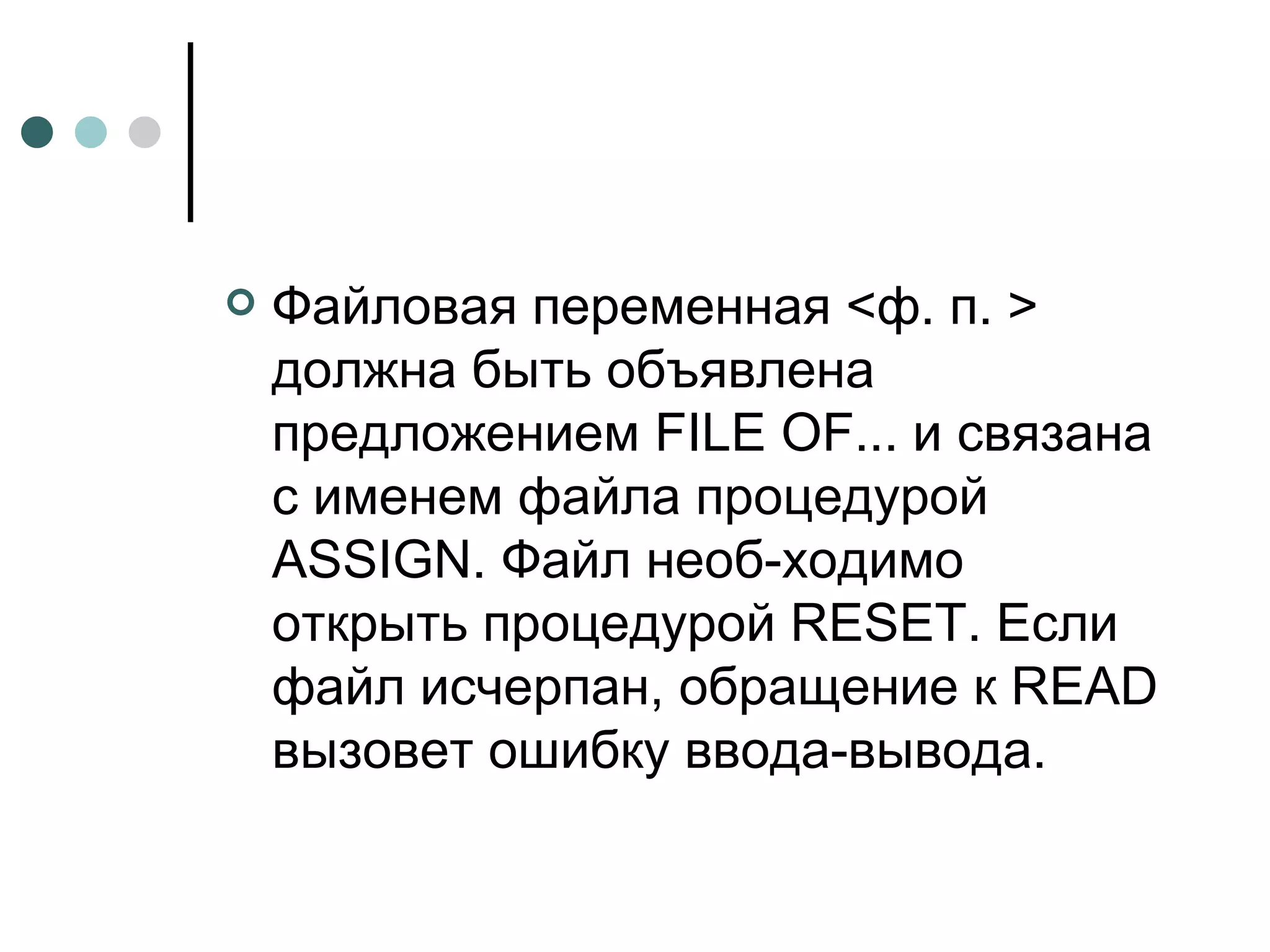 Файловая переменная <ф. п. > должна быть объявлена предложением  FILE OF ... и связана с именем файла процедурой  ASSIGN . Файл необ­ходимо открыть процедурой  RESET . Если файл исчерпан, обращение к  READ  вызовет ошибку ввода-вывода. 