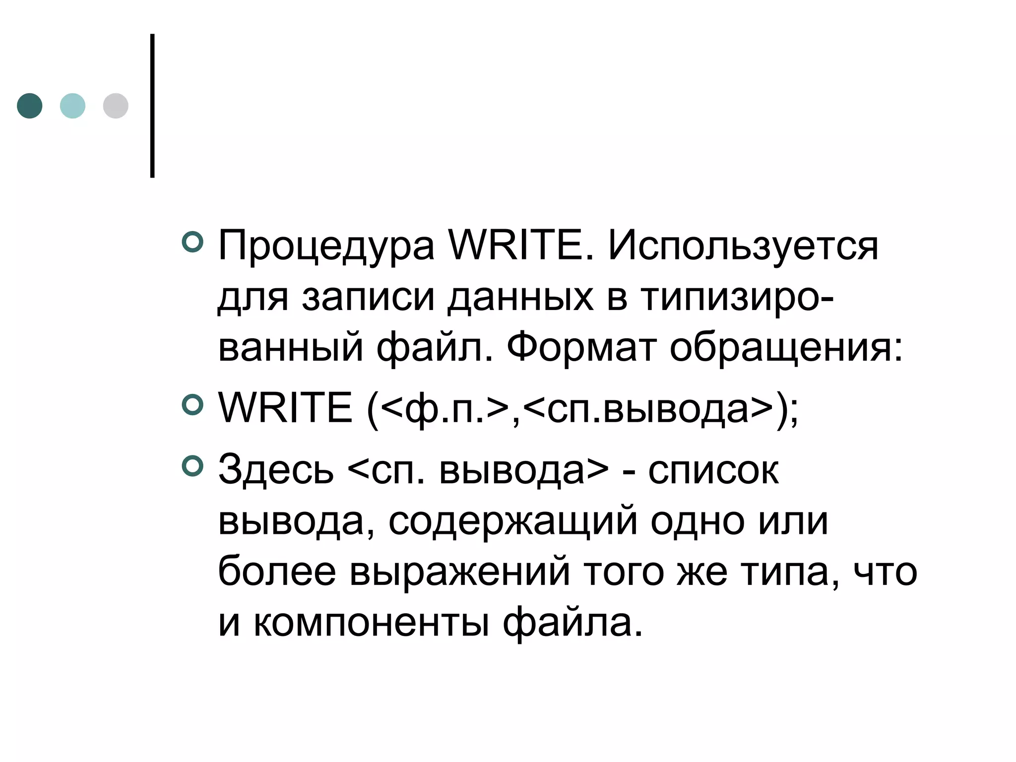 Процедура  WRITE . Используется для записи данных в типизиро­ванный файл. Формат обращения: WRITE  (<ф.п.>,<сп.вывода>); Здесь <сп. вывода> - список вывода, содержащий одно или более выражений того же типа, что и компоненты файла. 