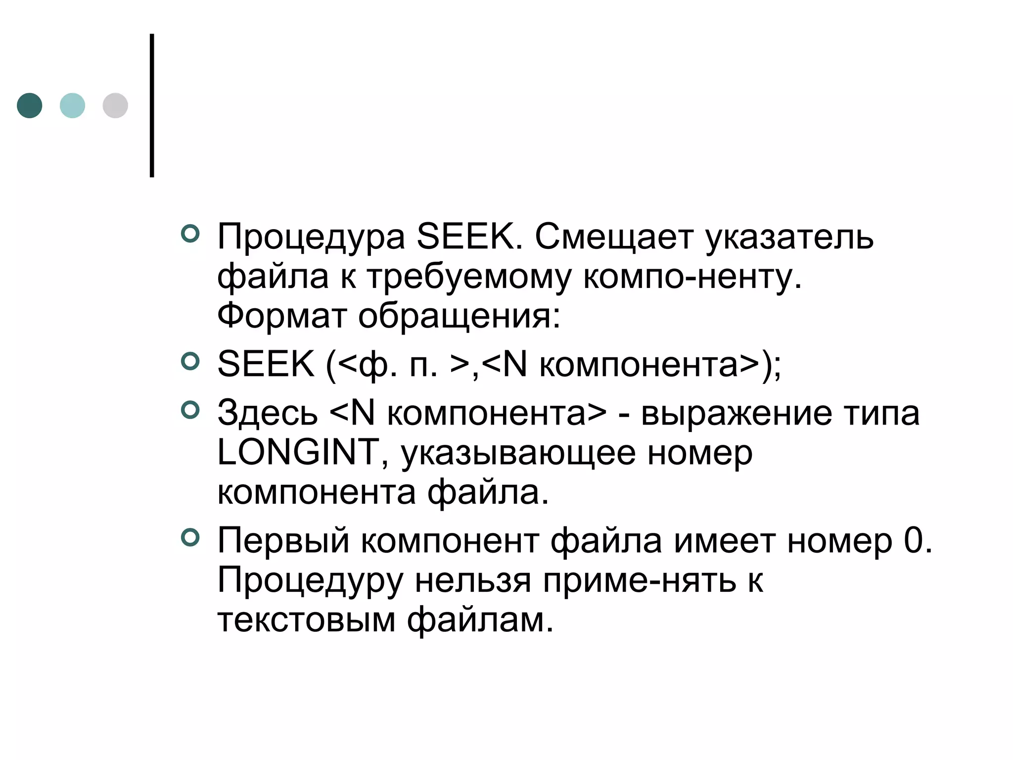 Процедура  SEEK . Смещает указатель файла к требуемому компо­ненту. Формат обращения: SEEK  (<ф. п. >,< N  компонента>); Здесь < N  компонента> - выражение типа  LONGINT , указывающее номер компонента файла. Первый компонент файла имеет номер 0. Процедуру нельзя приме­нять к текстовым файлам. 