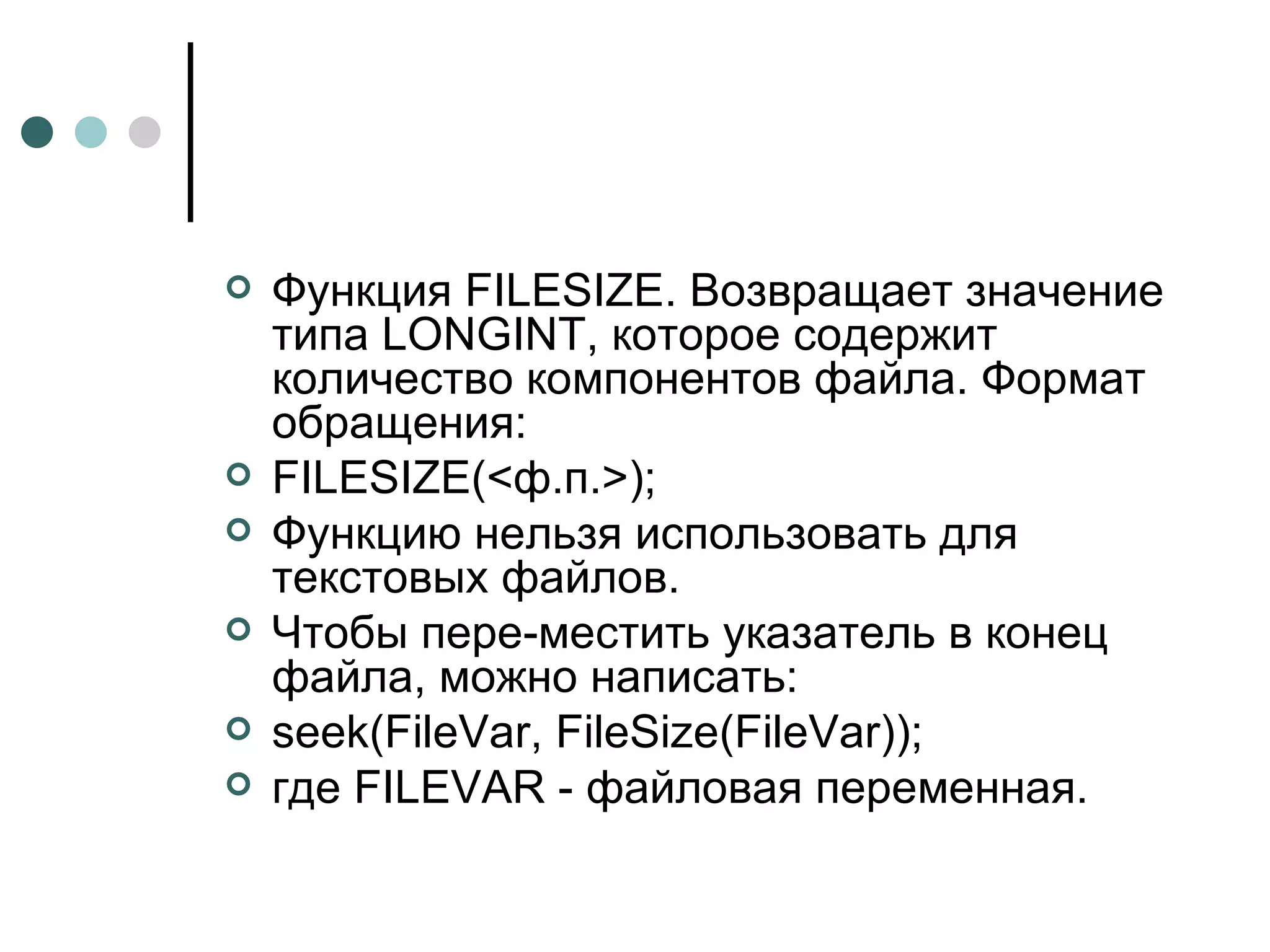 Функция FILESIZE. Возвращает значение типа  LONGINT , которое содержит количество компонентов файла. Формат обращения: FILESIZE (<ф.п.>); Функцию нельзя использовать для текстовых файлов.  Чтобы пере­местить указатель в конец файла, можно написать: seek(FileVar, FileSize(FileVar)); где  FILEVAR  - файловая переменная. 