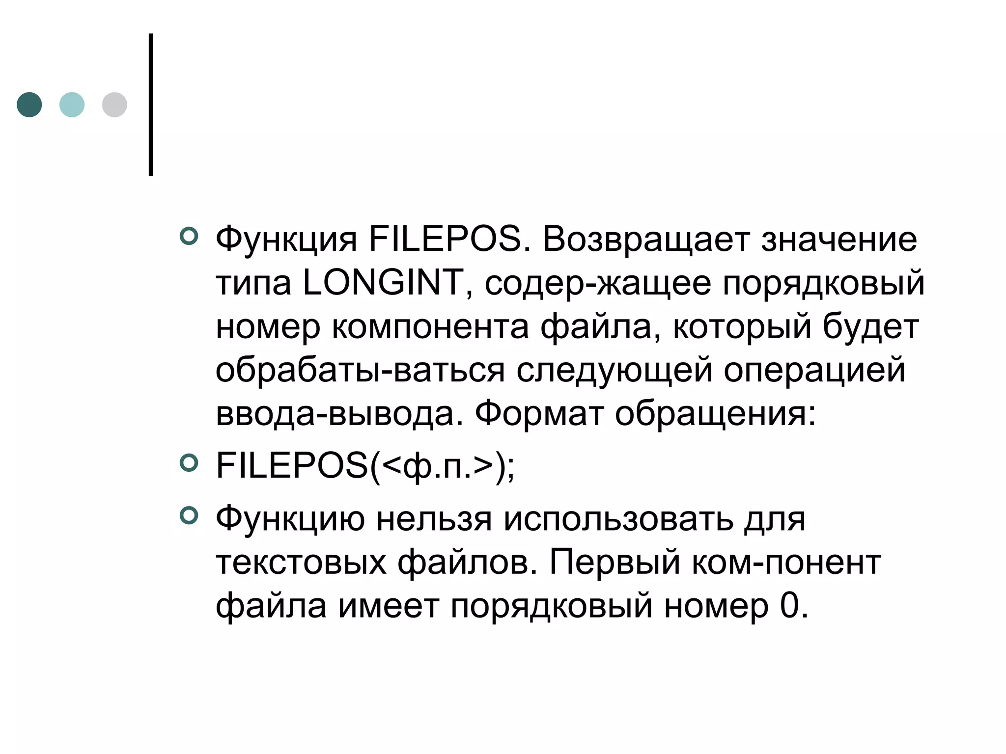 Функция  FILEPOS . Возвращает значение типа  LONGINT , содер­жащее порядковый номер компонента файла, который будет обрабаты­ваться следующей операцией ввода-вывода. Формат обращения: FILEPOS (<ф.п.>); Функцию нельзя использовать для текстовых файлов. Первый ком­понент файла имеет порядковый номер 0. 