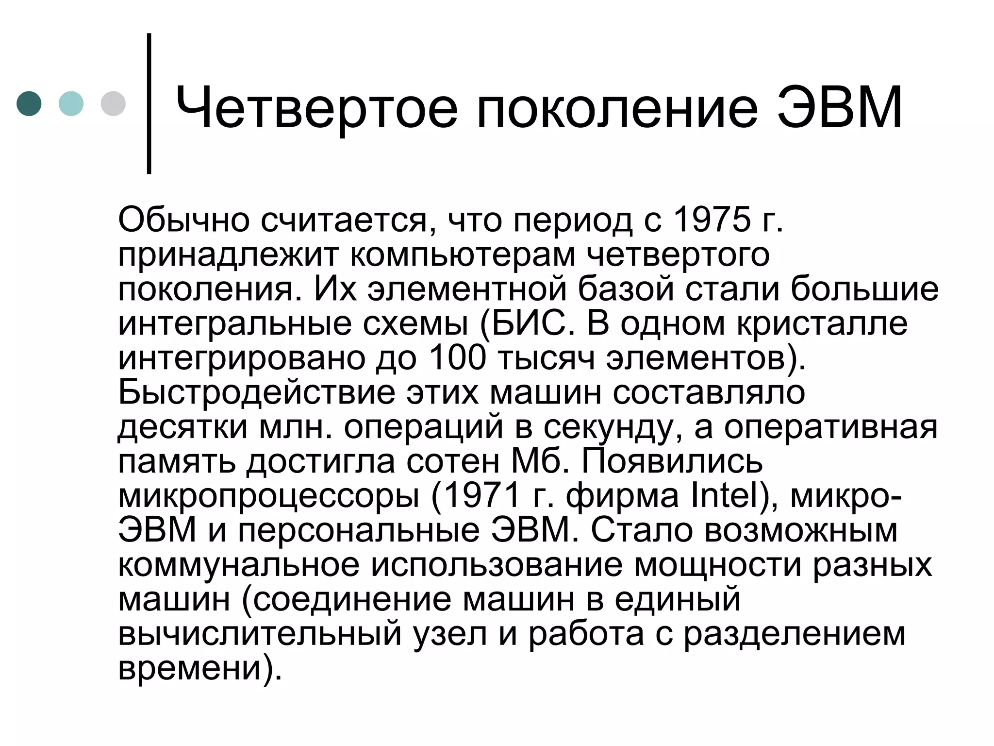 Четвертое поколение ЭВМ Обычно считается, что период с 1975 г. принадлежит компьютерам четвертого поколения. Их элементной базой стали большие интегральные схемы (БИС. В одном кристалле интегрировано до 100 тысяч элементов). Быстродействие этих машин составляло десятки млн. операций в секунду, а оперативная память достигла сотен Мб. Появились микропроцессоры (1971 г. фирма Intel), микро-ЭВМ и персональные ЭВМ. Стало возможным коммунальное использование мощности разных машин (соединение машин в единый вычислительный узел и работа с разделением времени). 