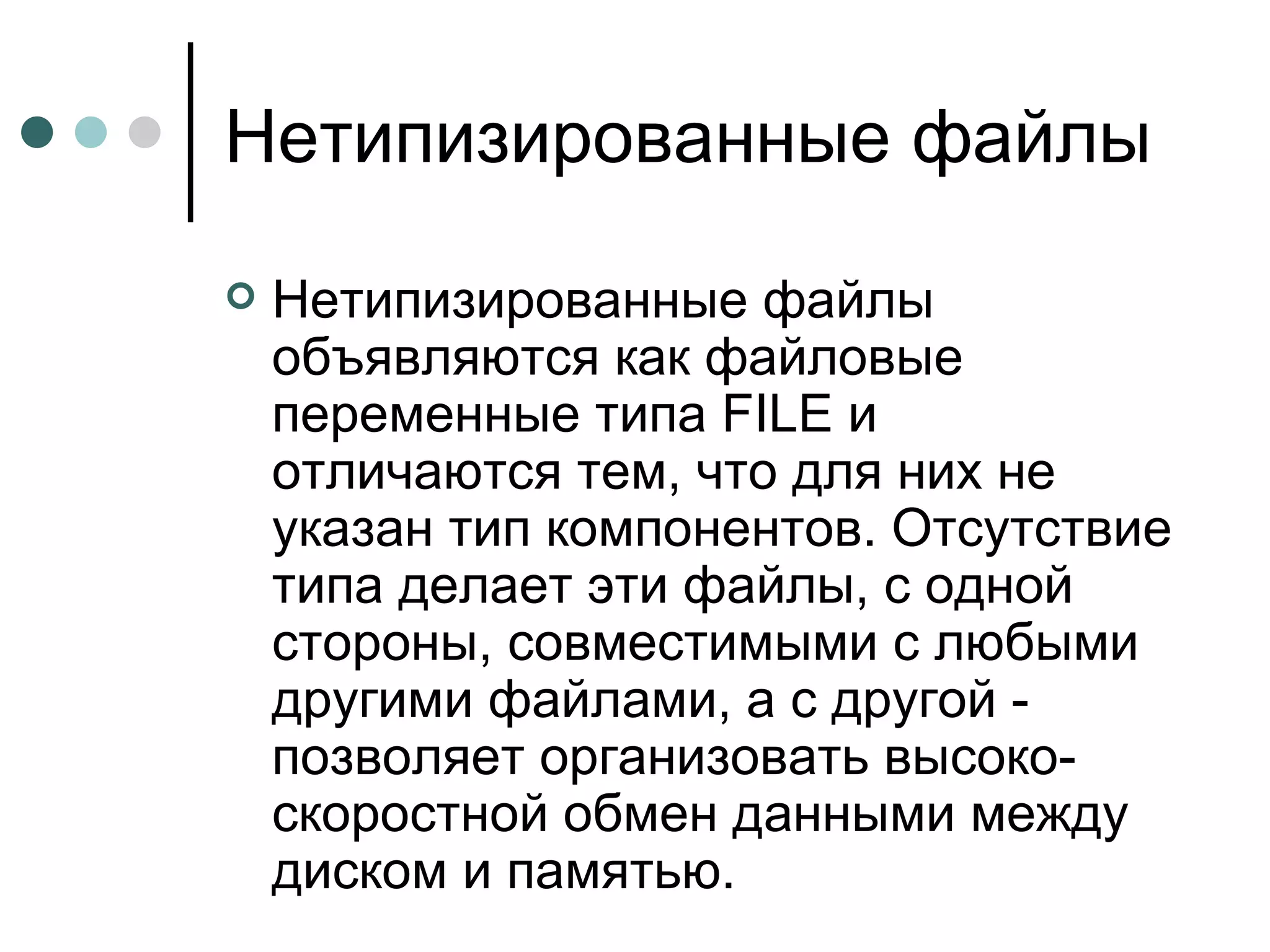 Нетипизированные файлы Нетипизированные файлы объявляются как файловые переменные типа  FILE  и отличаются тем, что для них не указан тип компонентов. Отсутствие типа делает эти файлы, с одной стороны, совместимыми с любыми другими файлами, а с другой - позволяет организовать высоко­скоростной обмен данными между диском и памятью. 