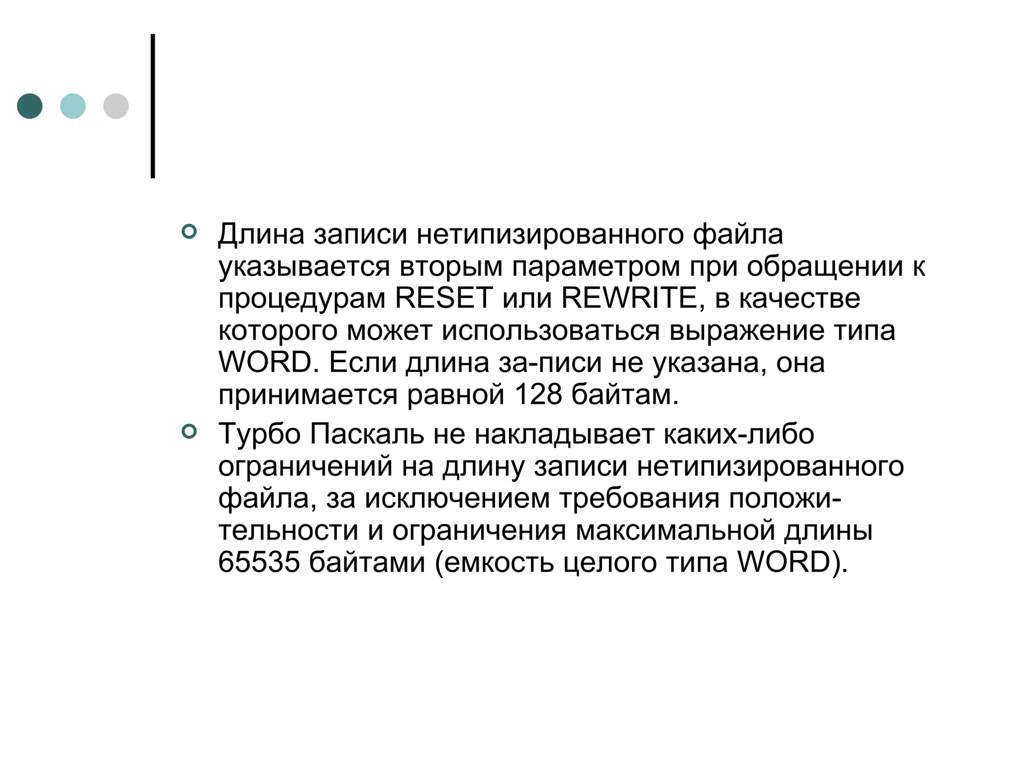 Длина записи нетипизированного файла указывается вторым параметром при обращении к процедурам  RESET  или  REWRITE , в качестве которого может использоваться выражение типа  WORD . Если длина за­писи не указана, она принимается равной 128 байтам. Турбо Паскаль не накладывает каких-либо ограничений на длину записи нетипизированного файла, за исключением требования положи­тельности и ограничения максимальной длины 65535 байтами (емкость целого типа  WORD ).  