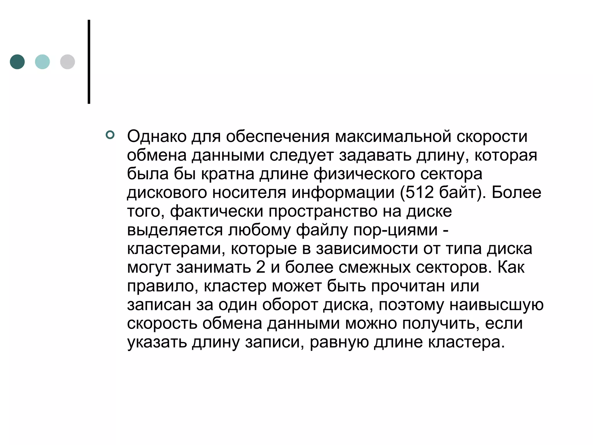 Однако для обеспечения максимальной скорости обмена данными следует задавать длину, которая была бы кратна длине физического сектора дискового носителя информации (512 байт). Более того, фактически пространство на диске выделяется любому файлу пор­циями - кластерами, которые в зависимости от типа диска могут занимать 2 и более смежных секторов. Как правило, кластер может быть прочитан или записан за один оборот диска, поэтому наивысшую скорость обмена данными можно получить, если указать длину записи, равную длине кластера.  