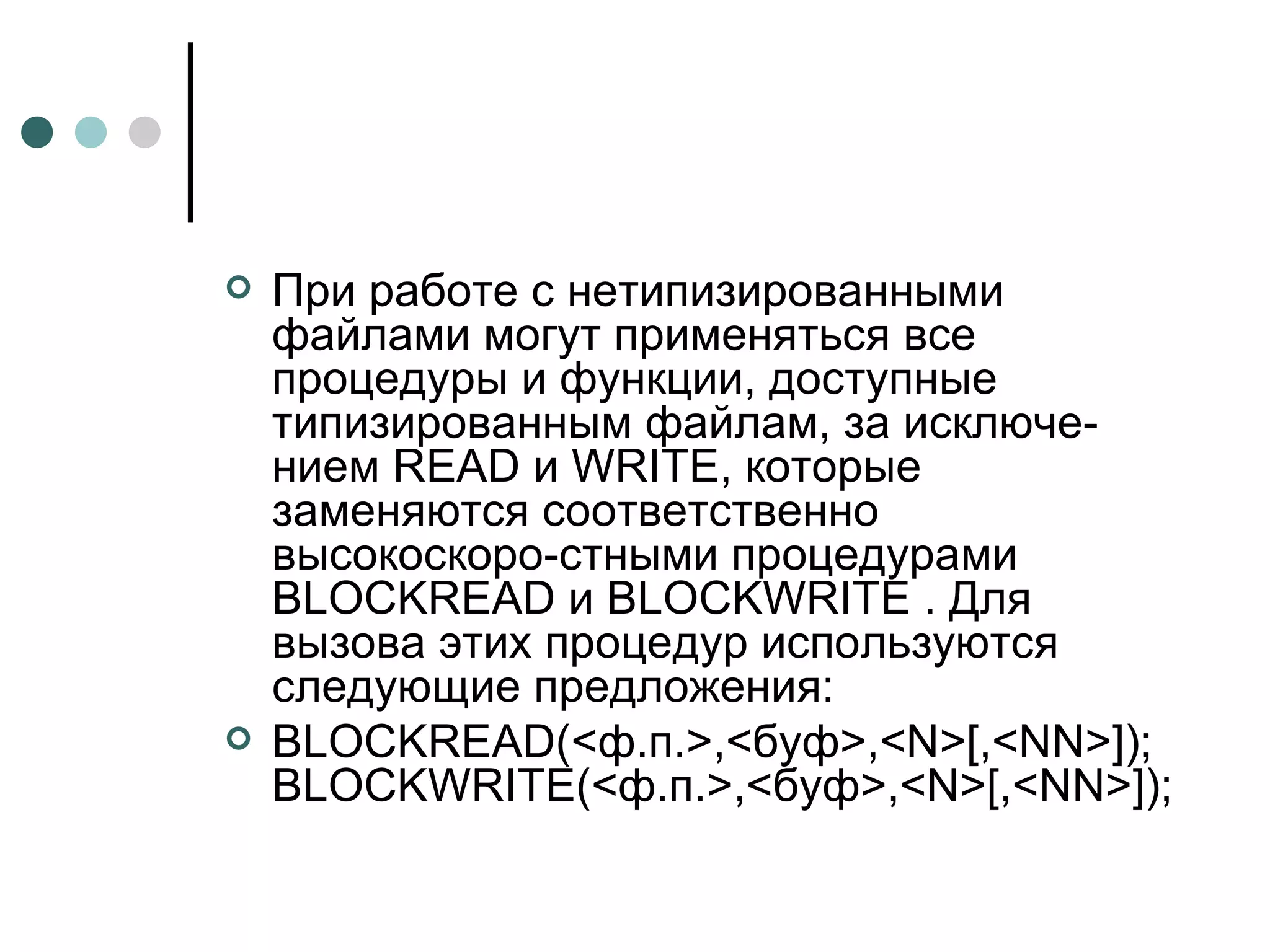 При работе с нетипизированными файлами могут применяться все процедуры и функции, доступные типизированным файлам, за исключе­нием  READ  и  WRITE , которые заменяются соответственно высокоскоро­стными процедурами  BLOCKREAD  и  BLOCKWRITE  . Для вызова этих процедур используются следующие предложения: BLOCKREAD (<ф.п.>,<буф>,< N >[,< NN >]);  BLOCKWRITE (<ф.п.>,<буф>,< N >[,< NN >]); 