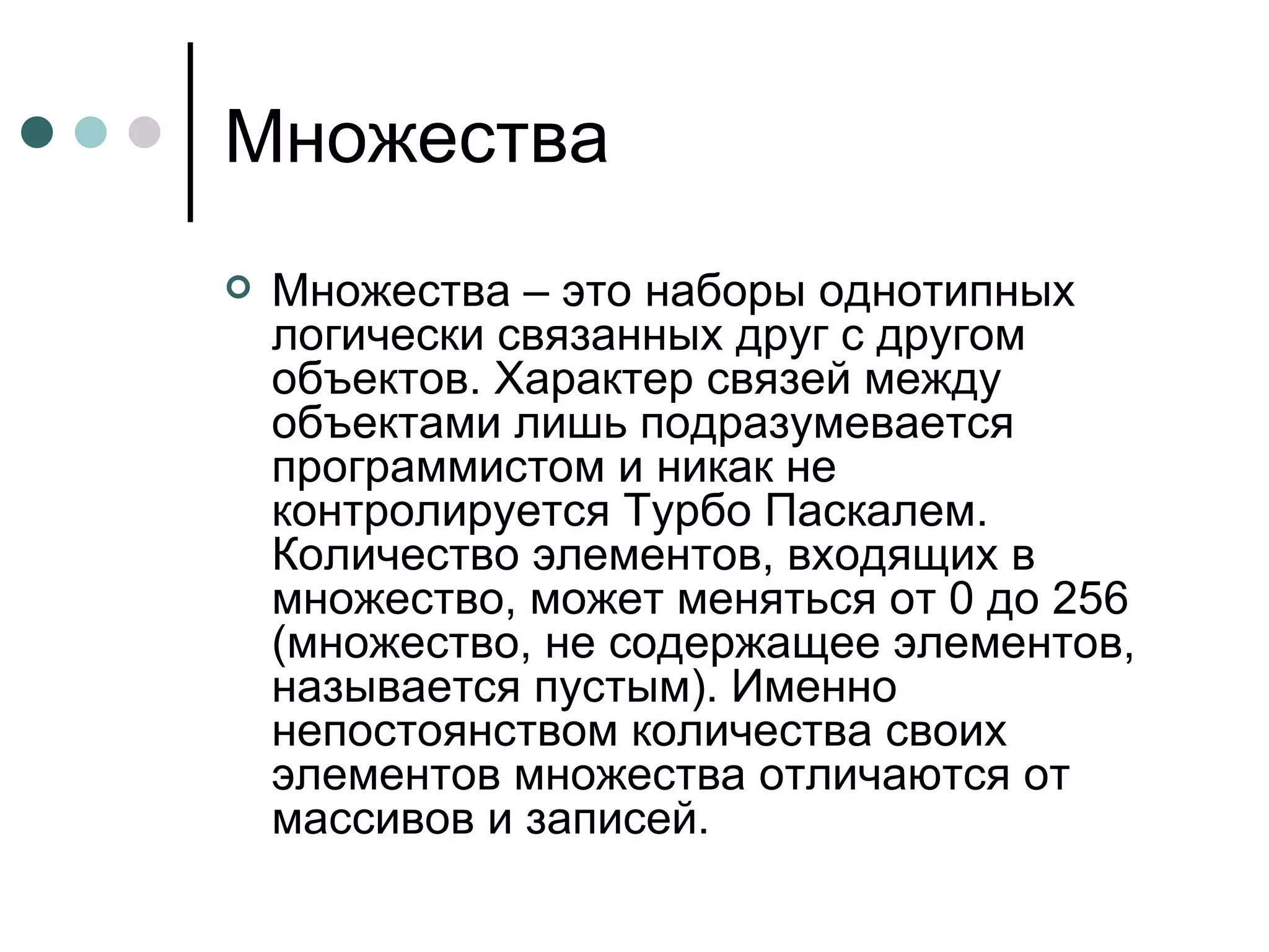 Множества Множества – это наборы однотипных логически связанных друг с другом объектов. Характер связей между объектами лишь подразумевается программистом и никак не контролируется Турбо Паскалем. Количество элементов, входящих в множество, может меняться от 0 до 256 (множество, не содержащее элементов, называется пустым). Именно непостоянством количества своих элементов множества отличаются от массивов и записей. 