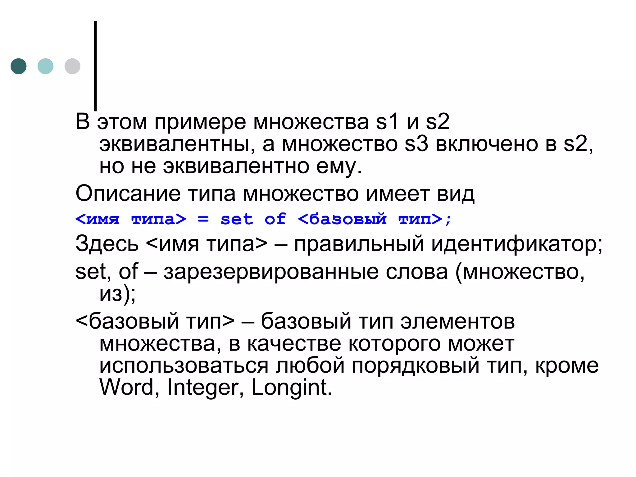 В этом примере множества  s 1 и  s 2 эквивалентны, а множество  s 3 включено в  s 2, но не эквивалентно ему. Описание типа множество имеет вид <имя типа> =  set of  <базовый тип>; Здесь <имя типа> – правильный идентификатор; set ,  of  – зарезервированные слова (множество, из); <базовый тип> – базовый тип элементов множества, в качестве которого может использоваться любой порядковый тип, кроме  Word ,  Integer , Longint. 