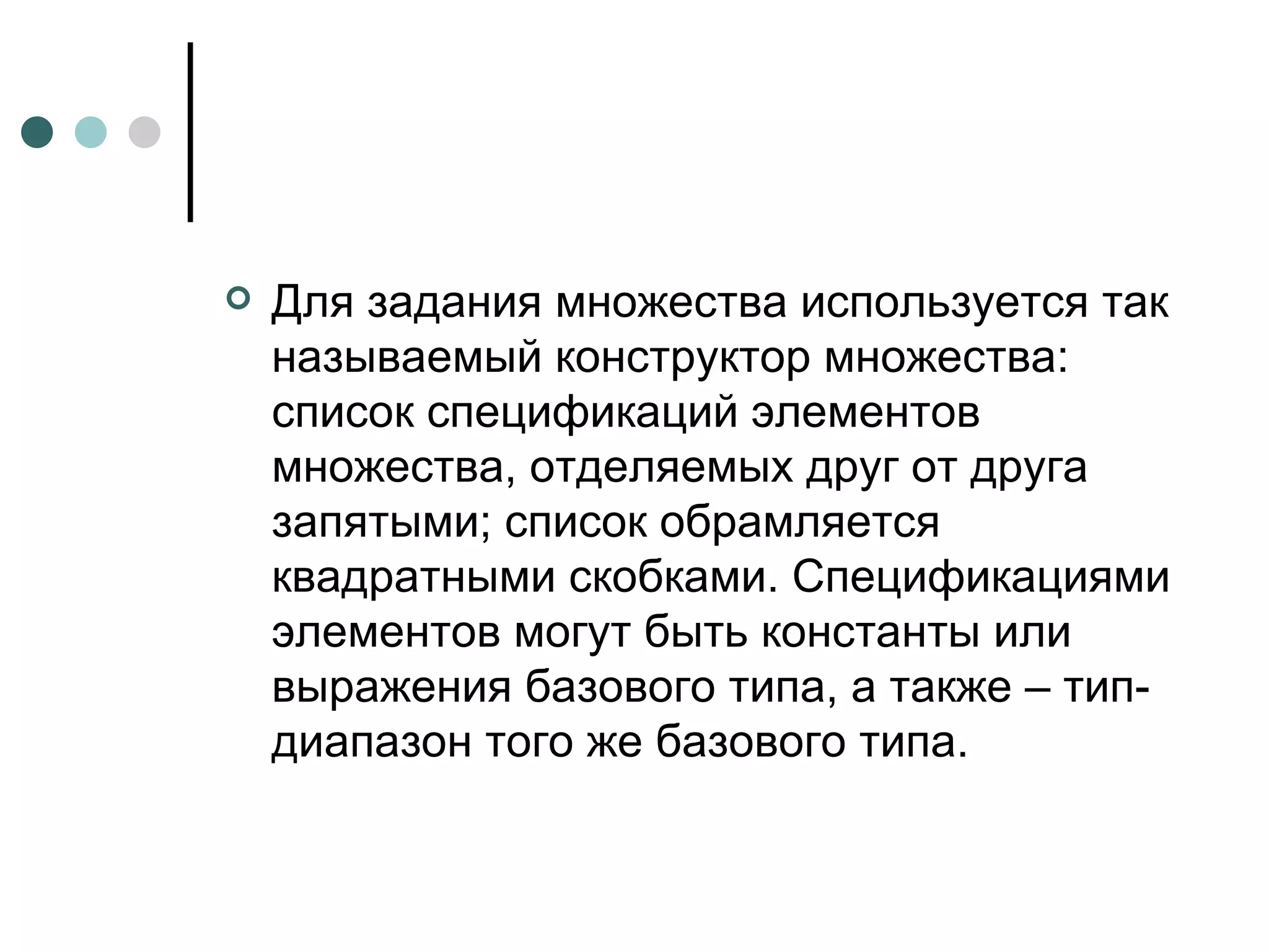 Для задания множества используется так называемый конструктор множества: список спецификаций элементов множества, отделяемых друг от друга запятыми; список обрамляется квадратными скобками. Спецификациями элементов могут быть константы или выражения базового типа, а также – тип-диапазон того же базового типа.  