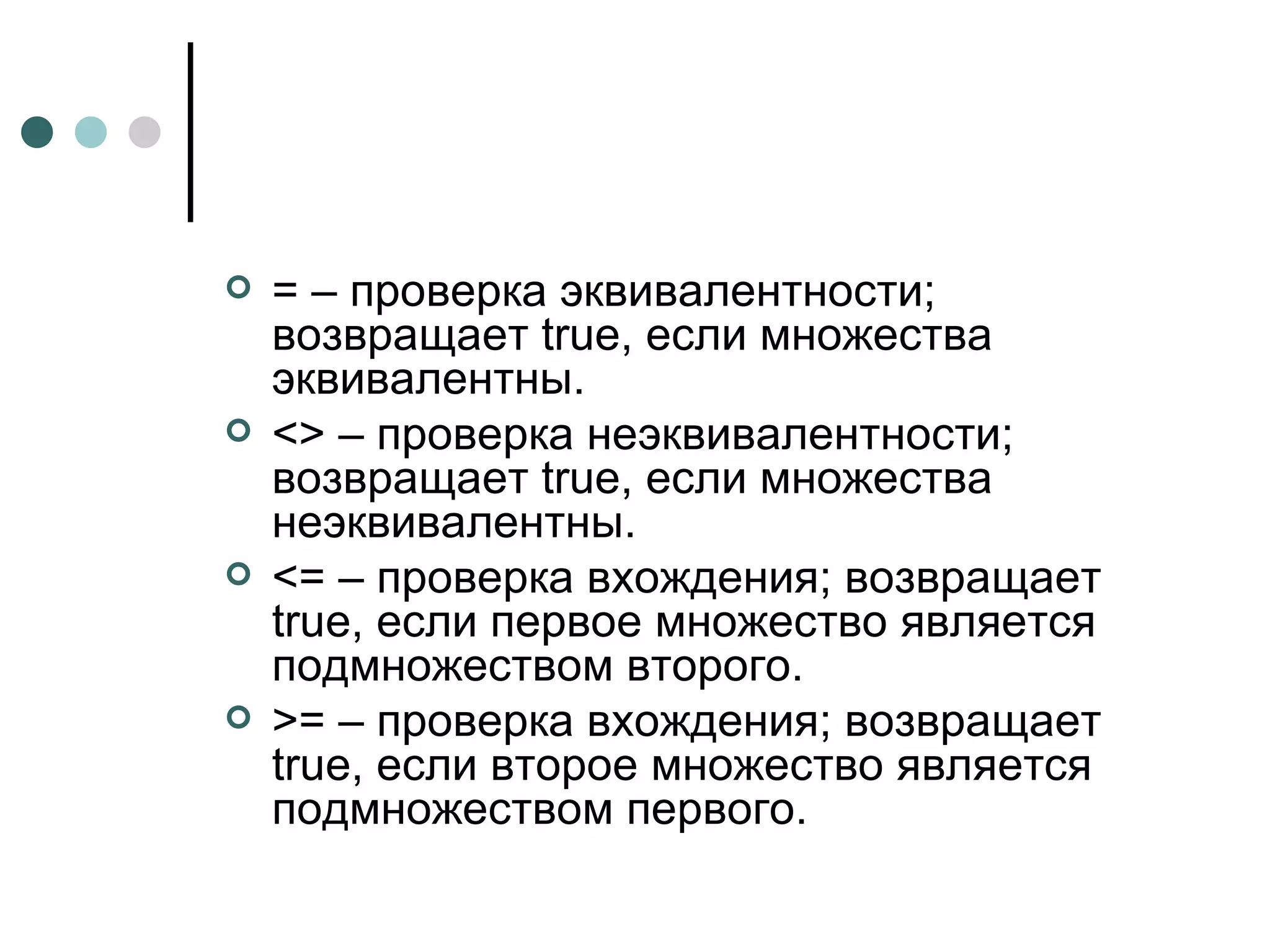 = – проверка эквивалентности; возвращает  true , если множества эквивалентны. <> – проверка неэквивалентности; возвращает  true , если множества неэквивалентны. <= – проверка вхождения; возвращает  true , если первое множество является подмножеством второго. >= – проверка вхождения; возвращает  true , если второе множество является подмножеством первого. 