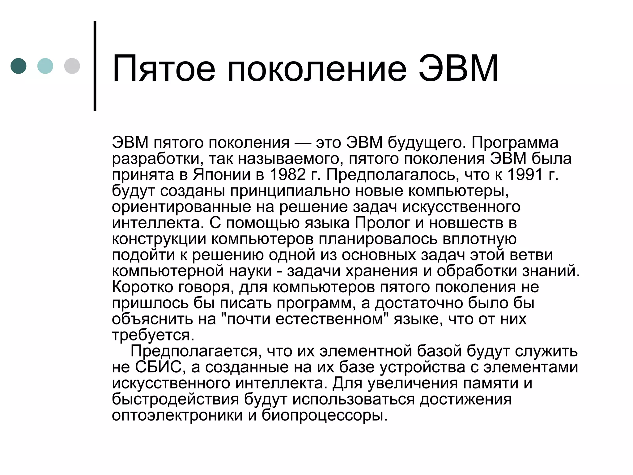 Пятое поколение ЭВМ ЭВМ пятого поколения — это ЭВМ будущего. Программа разработки, так называемого, пятого поколения ЭВМ была принята в Японии в 1982 г. Предполагалось, что к 1991 г. будут созданы принципиально новые компьютеры, ориентированные на решение задач искусственного интеллекта. С помощью языка Пролог и новшеств в конструкции компьютеров планировалось вплотную подойти к решению одной из основных задач этой ветви компьютерной науки - задачи хранения и обработки знаний. Коротко говоря, для компьютеров пятого поколения не пришлось бы писать программ, а достаточно было бы объяснить на "почти естественном" языке, что от них требуется.     Предполагается, что их элементной базой будут служить не СБИС, а созданные на их базе устройства с элементами искусственного интеллекта. Для увеличения памяти и быстродействия будут использоваться достижения оптоэлектроники и биопроцессоры.  