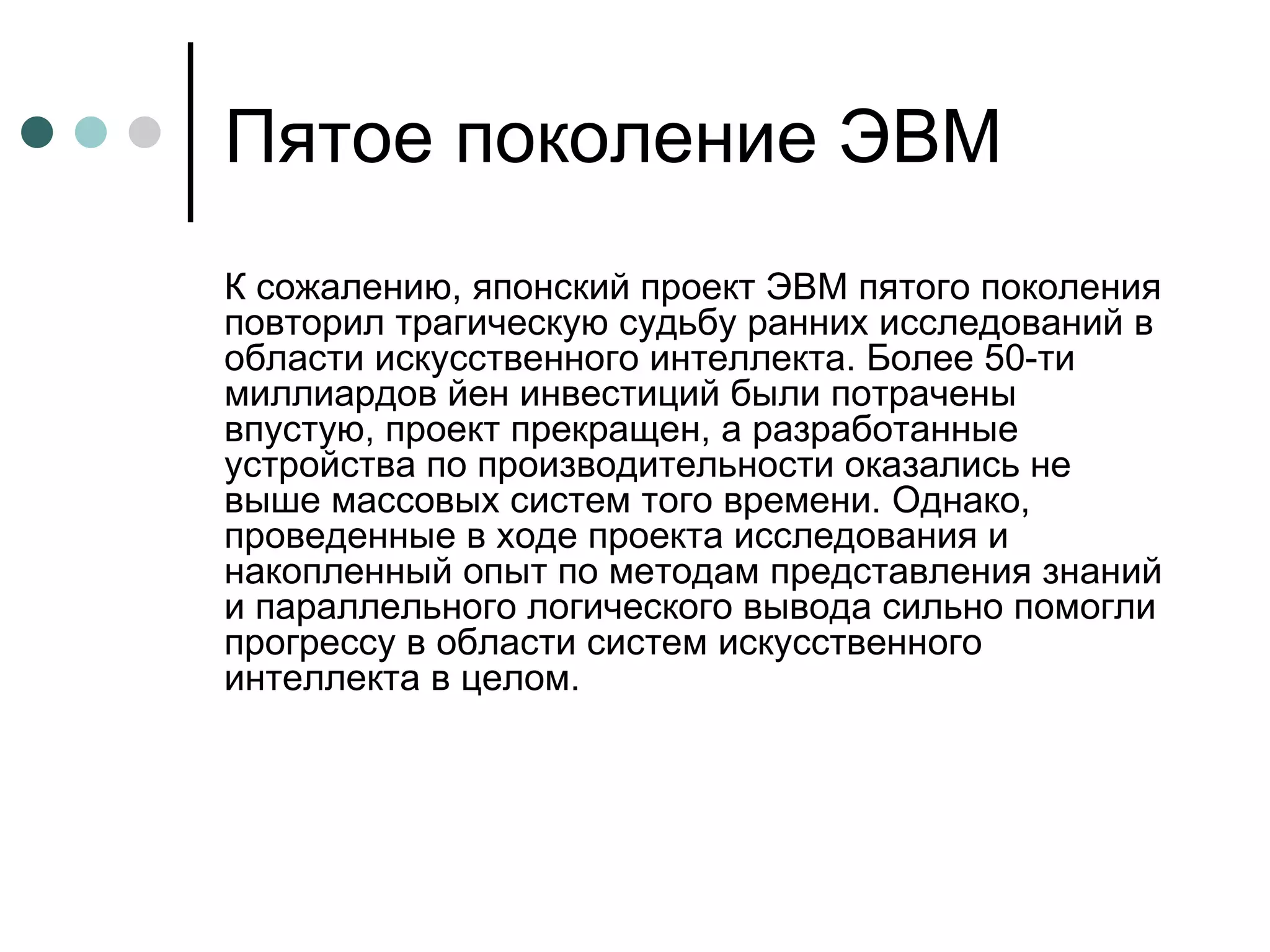 Пятое поколение ЭВМ К сожалению, японский проект ЭВМ пятого поколения повторил трагическую судьбу ранних исследований в области искусственного интеллекта. Более 50-ти миллиардов йен инвестиций были потрачены впустую, проект прекращен, а разработанные устройства по производительности оказались не выше массовых систем того времени. Однако, проведенные в ходе проекта исследования и накопленный опыт по методам представления знаний и параллельного логического вывода сильно помогли прогрессу в области систем искусственного интеллекта в целом.  