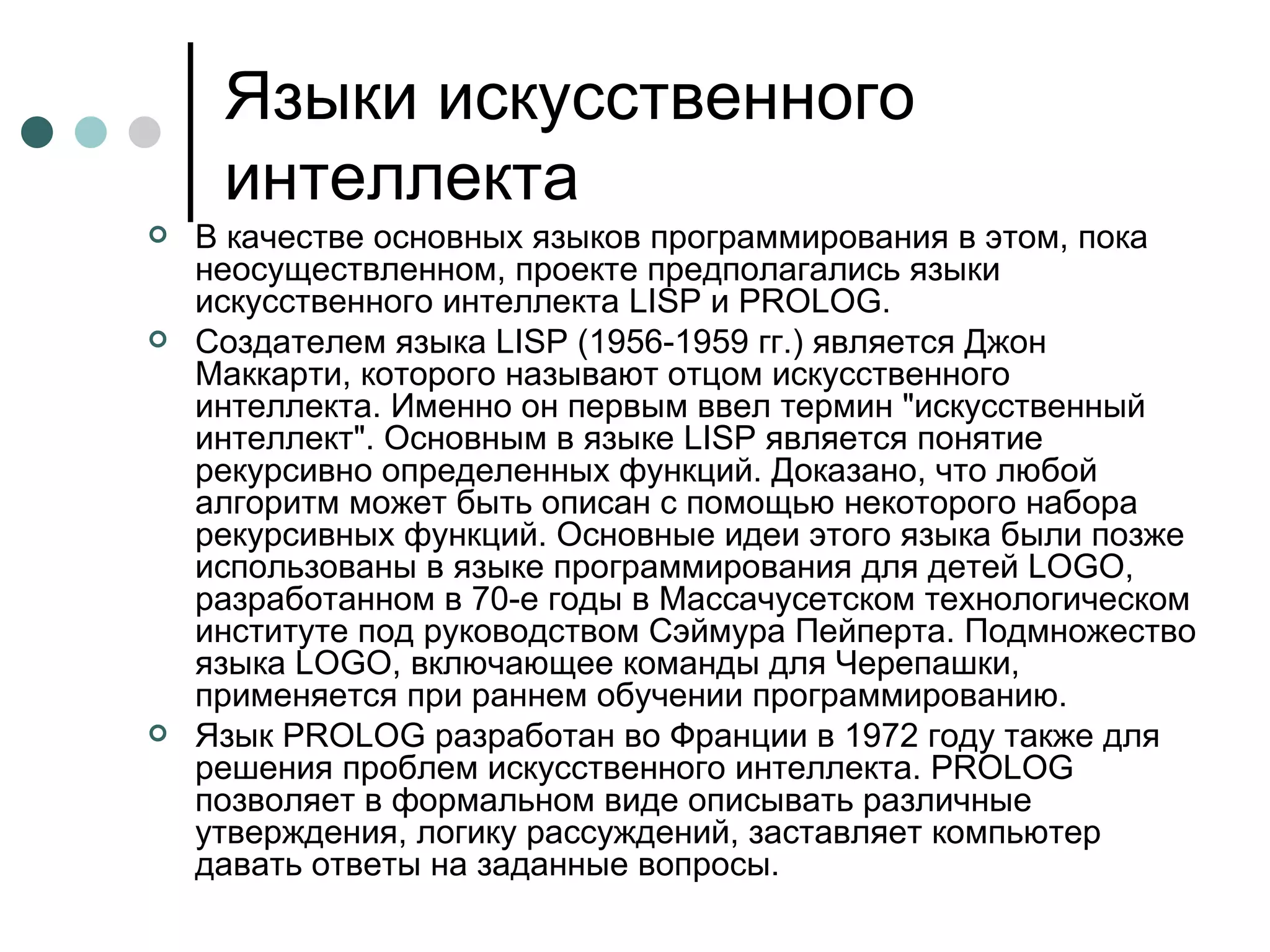 Языки искусственного интеллекта В качестве основных языков программирования в этом, пока неосуществленном, проекте предполагались языки искусственного интеллекта LISP и PROLOG. Создателем языка LISP (1956-1959 гг.) является Джон Маккарти, которого называют отцом искусственного интеллекта. Именно он первым ввел термин "искусственный интеллект". Основным в языке LISP является понятие рекурсивно определенных функций. Доказано, что любой алгоритм может быть описан с помощью некоторого набора рекурсивных функций. Основные идеи этого языка были позже использованы в языке программирования для детей LOGO, разработанном в 70-е годы в Массачусетском технологическом институте под руководством Сэймура Пейперта. Подмножество языка LOGO, включающее команды для Черепашки, применяется при раннем обучении программированию. Язык PROLOG разработан во Франции в 1972 году также для решения проблем искусственного интеллекта. PROLOG позволяет в формальном виде описывать различные утверждения, логику рассуждений, заставляет компьютер давать ответы на заданные вопросы.  
