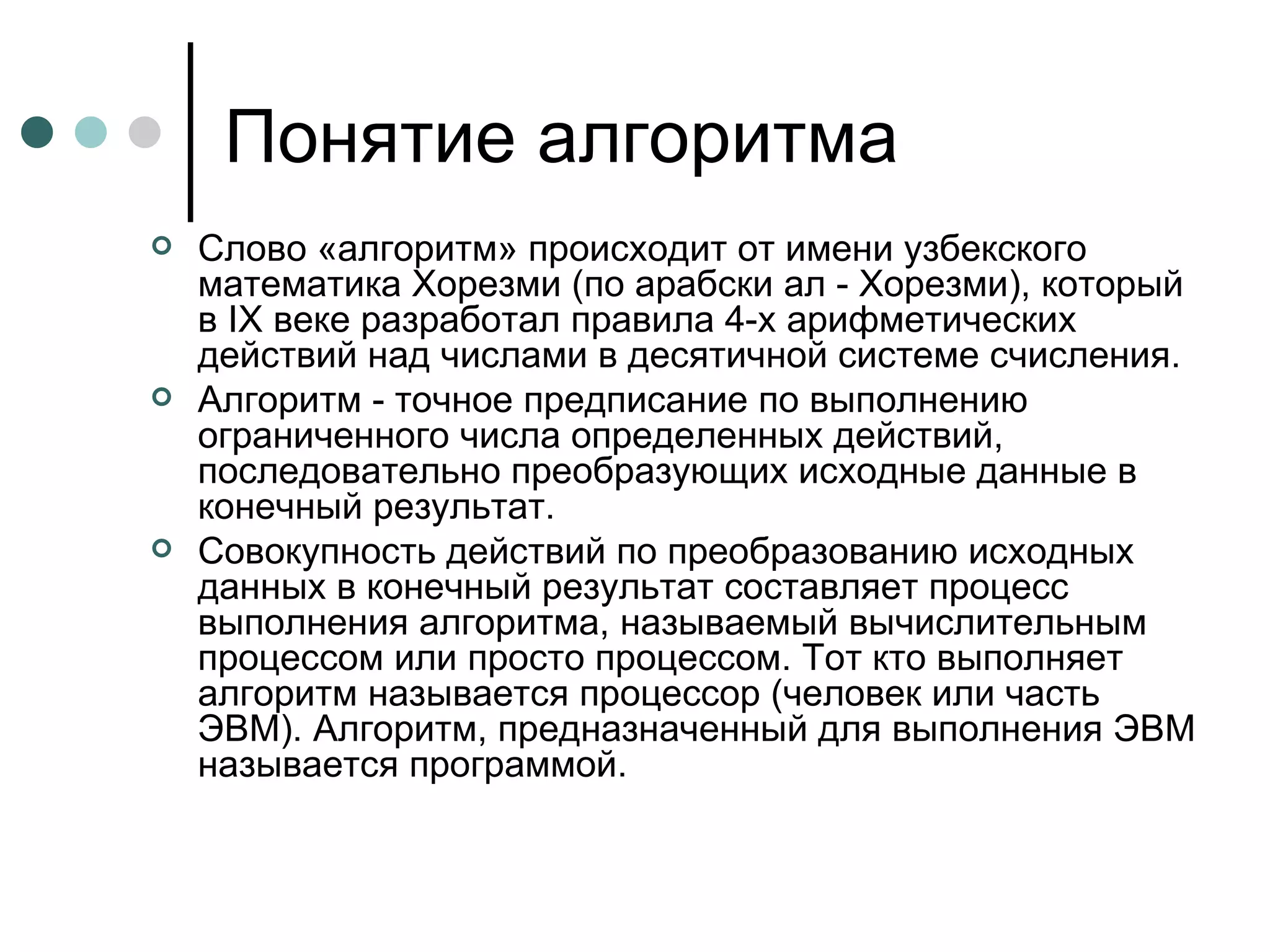 Понятие алгоритма Слово «алгоритм» происходит от имени узбекского математика Хорезми (по арабски ал - Хорезми), который в  IX  веке разработал правила 4-х арифметических действий над числами в десятичной системе счисления. Алгоритм - точное предписание по выполнению ограниченного числа определенных действий, последовательно преобразующих исходные данные в конечный результат. Совокупность действий по преобразованию исходных данных в конечный результат составляет процесс выполнения алгоритма, называемый вычислительным процессом или просто процессом. Тот кто выполняет алгоритм называется процессор (человек или часть ЭВМ). Алгоритм, предназначенный для выполнения ЭВМ называется программой. 