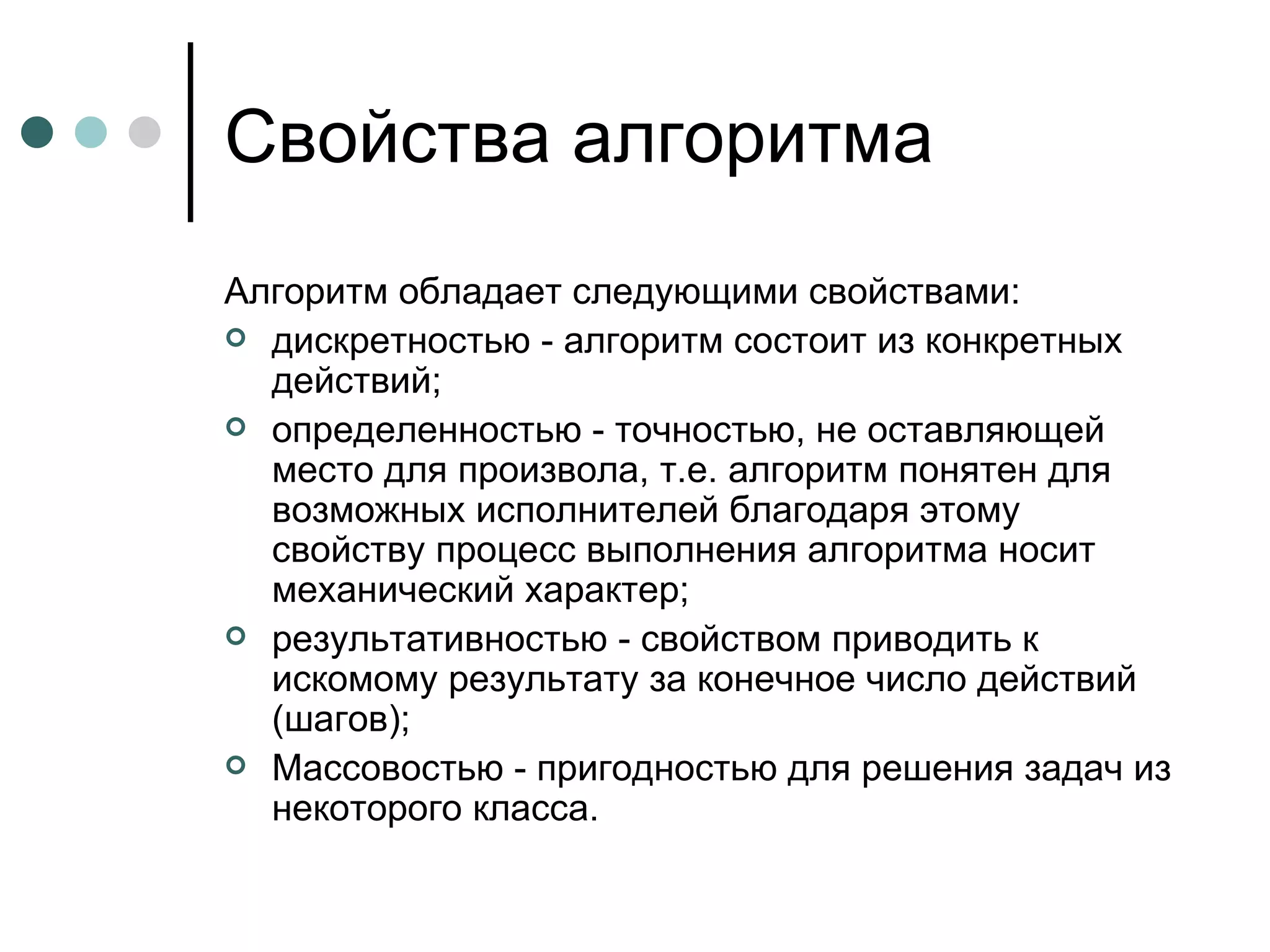 Свойства алгоритма Алгоритм обладает следующими свойствами: дискретностью - алгоритм состоит из конкретных действий; определенностью - точностью, не оставляющей место для произвола, т.е. алгоритм понятен для возможных исполнителей благодаря этому свойству процесс выполнения алгоритма носит механический характер; результативностью - свойством приводить к искомому результату за конечное число действий (шагов); Массовостью - пригодностью для решения задач из некоторого класса. 