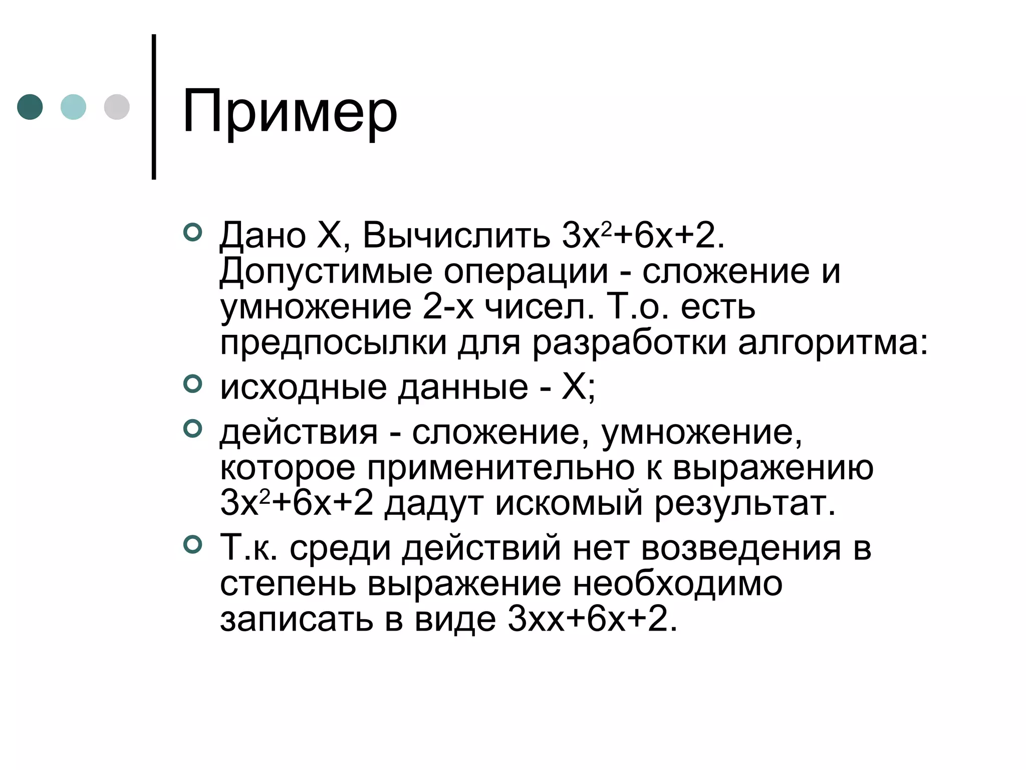 Пример Дано  X , Вычислить 3 x 2 +6 x +2. Допустимые операции - сложение и умножение 2-х чисел. Т.о. есть предпосылки для разработки алгоритма: исходные данные -  X ; действия - сложение, умножение, которое применительно к выражению 3 x 2 +6 x +2 дадут искомый результат. Т.к. среди действий нет возведения в степень выражение необходимо записать в виде 3 xx +6 x +2. 