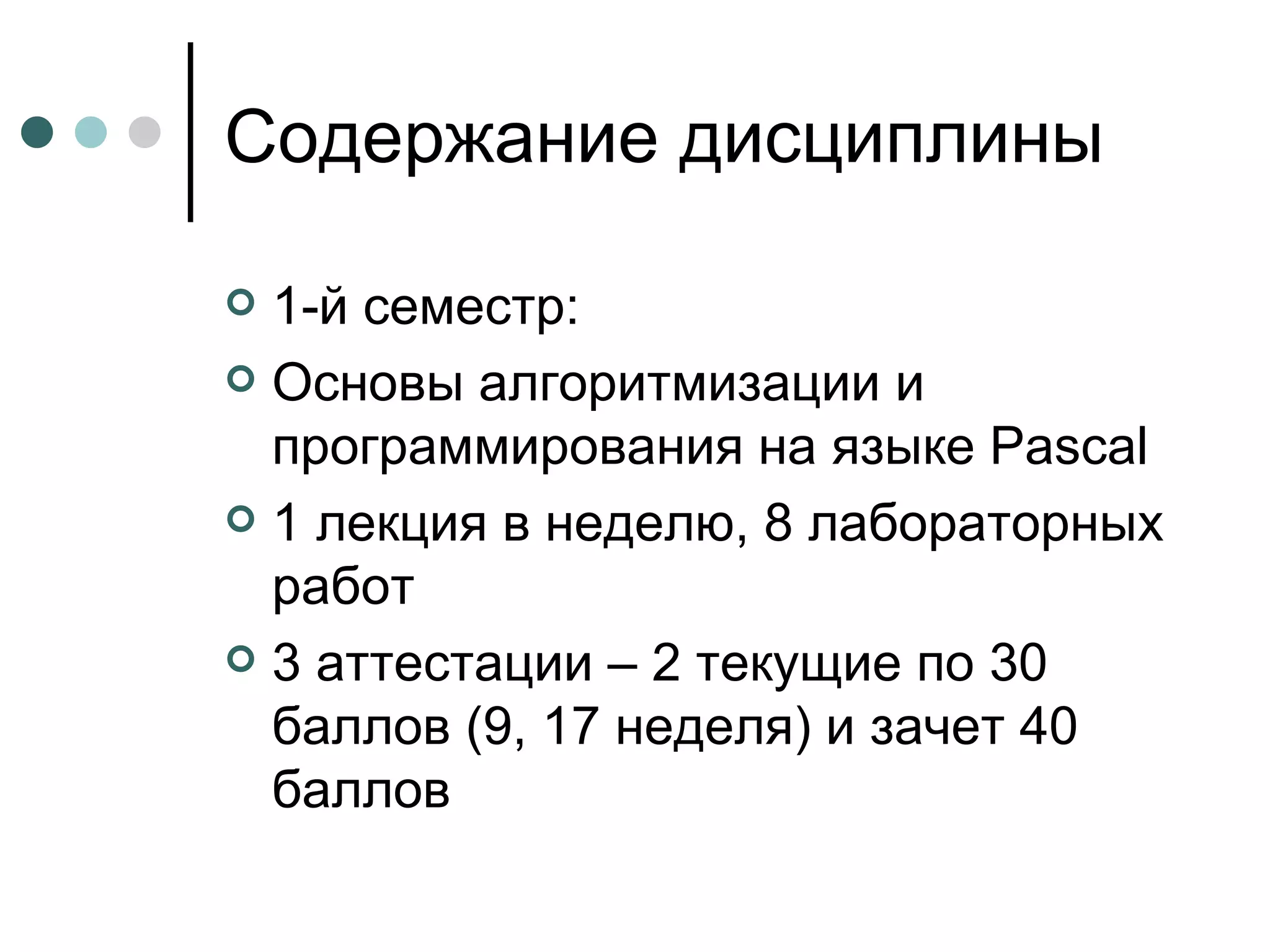 Содержание дисциплины 1-й семестр: Основы алгоритмизации и программирования на языке  Pascal 1  лекция в неделю, 8 лабораторных работ 3 аттестации – 2 текущие по 30 баллов (9, 17 неделя) и зачет 40 баллов 