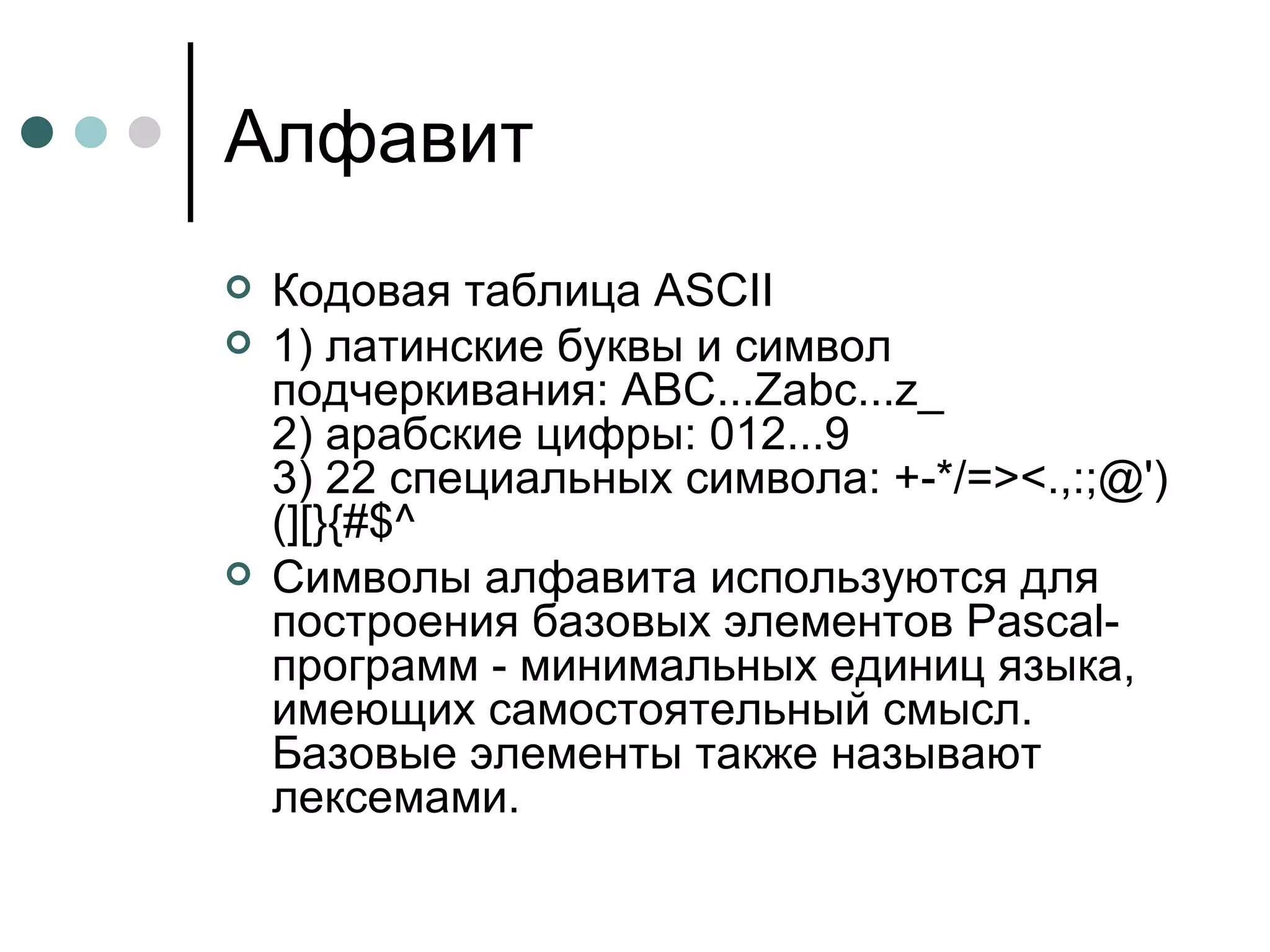 Алфавит Кодовая таблица  ASCII 1) латинские буквы и символ подчеркивания: ABC...Zabc...z_  2) арабские цифры: 012...9  3) 22 специальных символа: +-*/=><.,:;@')(][}{#$^  Символы алфавита используются для построения базовых элементов Pascal-программ - минимальных единиц языка, имеющих самостоятельный смысл. Базовые элементы также называют лексемами.  