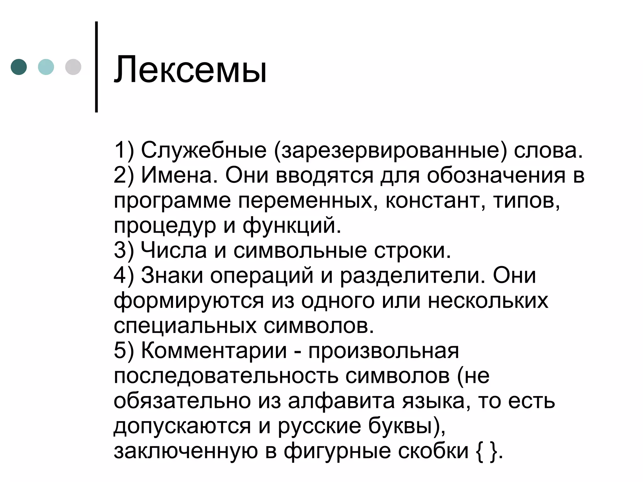 Лексемы 1) Служебные (зарезервированные) слова.  2) Имена. Они вводятся для обозначения в программе переменных, констант, типов, процедур и функций.  3) Числа и символьные строки.  4) Знаки операций и разделители. Они формируются из одного или нескольких специальных символов.  5) Комментарии - произвольная последовательность символов (не обязательно из алфавита языка, то есть допускаются и русские буквы), заключенную в фигурные скобки { }.  