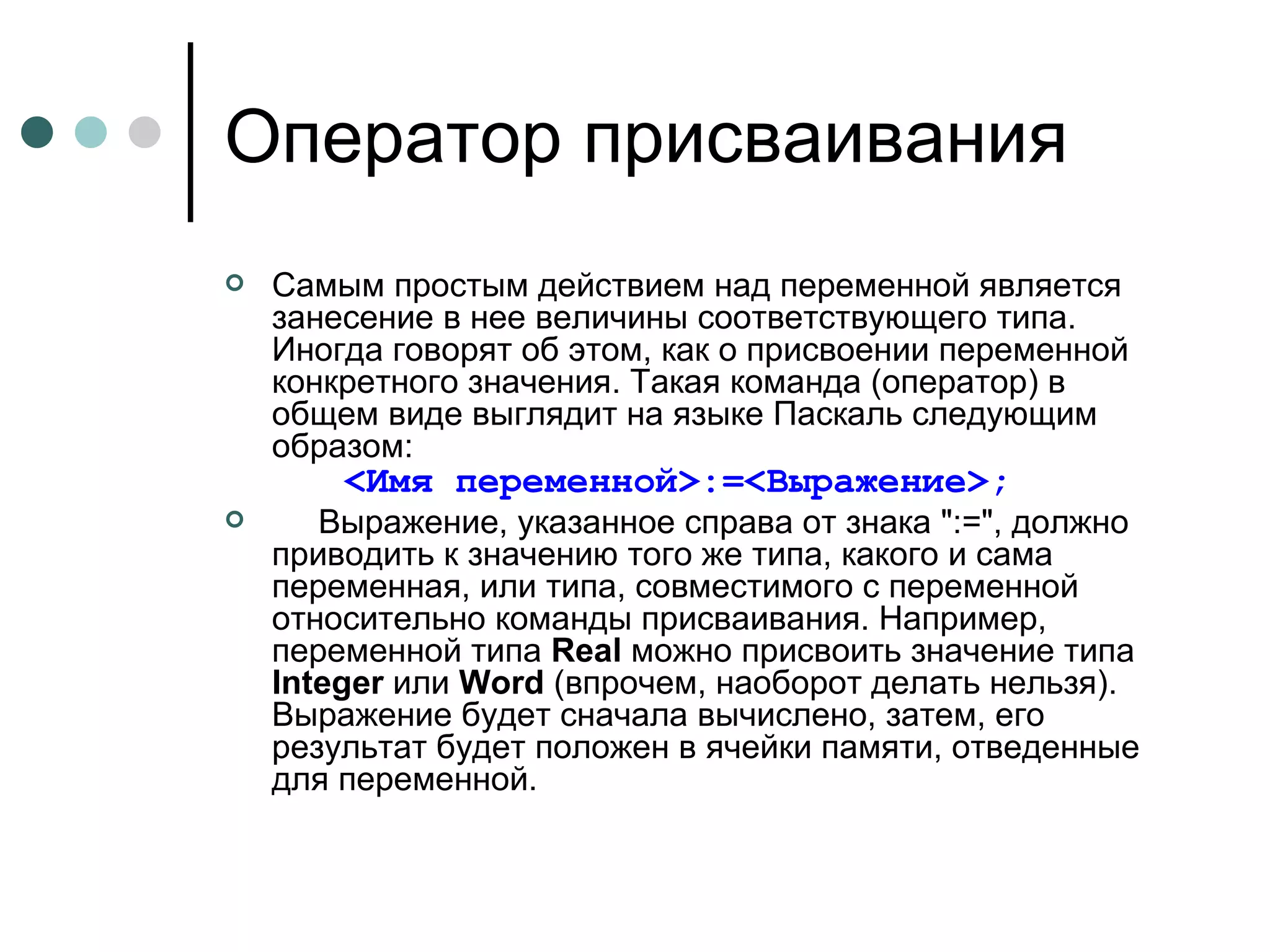 Оператор присваивания Самым простым действием над переменной является занесение в нее величины соответствующего типа. Иногда говорят об этом, как о присвоении переменной конкретного значения. Такая команда (оператор) в общем виде выглядит на языке Паскаль следующим образом:       <Имя переменной>:=<Выражение>;       Выражение, указанное справа от знака ":=", должно приводить к значению того же типа, какого и сама переменная, или типа, совместимого с переменной относительно команды присваивания. Например, переменной типа  Real  можно присвоить значение типа  Integer  или  Word  (впрочем, наоборот делать нельзя). Выражение будет сначала вычислено, затем, его результат будет положен в ячейки памяти, отведенные для переменной. 