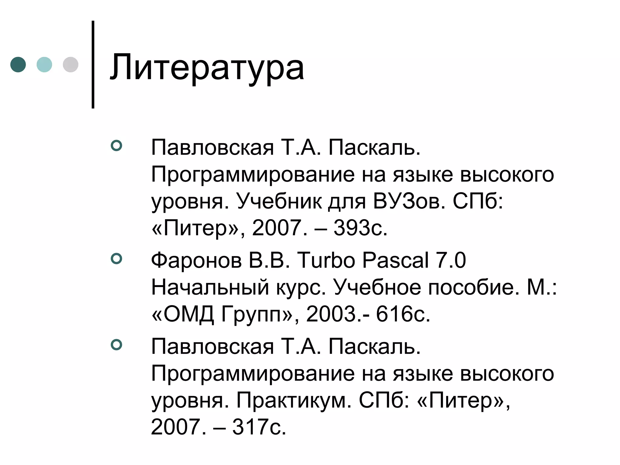 Литература Павловская Т.А.   Паскаль. Программирование на языке высокого уровня. Учебник для ВУЗов. СПб: «Питер», 2007. – 393с.  Фаронов В.В.  Turbo Pascal  7.0 Начальный курс. Учебное пособие. М.: «ОМД Групп», 2003.- 616с. Павловская Т.А. Паскаль. Программирование на языке высокого уровня. Практикум. СПб: «Питер», 2007. – 317с. 